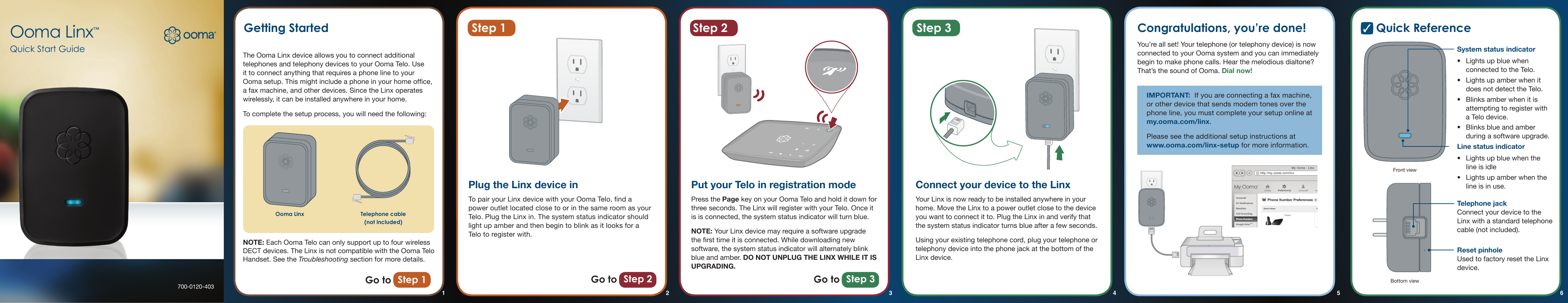 700-0120-403Ooma Linx™Quick Start GuideStep 2Step 1Getting Started Quick ReferenceThe Ooma Linx device allows you to connect additional telephones and telephony devices to your Ooma Telo. Use it to connect anything that requires a phone line to your Ooma setup. This might include a phone in your home ofce, a fax machine, and other devices. Since the Linx operates wirelessly, it can be installed anywhere in your home.To complete the setup process, you will need the following:NOTE: Each Ooma Telo can only support up to four wireless DECT devices. The Linx is not compatible with the Ooma Telo Handset. See the Troubleshooting section for more details.Plug the Linx device inTo pair your Linx device with your Ooma Telo, nd a power outlet located close to or in the same room as your Telo. Plug the Linx in. The system status indicator should light up amber and then begin to blink as it looks for a Telo to register with.Connect your device to the LinxYour Linx is now ready to be installed anywhere in your home. Move the Linx to a power outlet close to the device you want to connect it to. Plug the Linx in and verify that the system status indicator turns blue after a few seconds.Using your existing telephone cord, plug your telephone or telephony device into the phone jack at the bottom of the Linx device.Put your Telo in registration modePress the Page key on your Ooma Telo and hold it down for three seconds. The Linx will register with your Telo. Once it is is connected, the system status indicator will turn blue.NOTE: Your Linx device may require a software upgrade the rst time it is connected. While downloading new software, the system status indicator will alternately blink blue and amber. DO NOT UNPLUG THE LINX WHILE IT IS UPGRADING.Go to Step 1 Go to Step 2 Go to Step 3System status indicator•  Lights up blue when connected to the Telo. •  Lights up amber when it does not detect the Telo. •  Blinks amber when it is attempting to register with a Telo device.•  Blinks blue and amber during a software upgrade.Line status indicator•  Lights up blue when the line is idle•  Lights up amber when the  line is in use.Telephone jack  Connect your device to the Linx with a standard telephone cable (not included).Reset pinhole Used to factory reset the Linx device.Front viewBottom viewOoma Linx Telephone cable (not included)Step 3 Congratulations, you’re done!You’re all set! Your telephone (or telephony device) is now connected to your Ooma system and you can immediately begin to make phone calls. Hear the melodious dialtone? That’s the sound of Ooma. Dial now!IMPORTANT:  If you are connecting a fax machine, or other device that sends modem tones over the phone line, you must complete your setup online at my.ooma.com/linx. Please see the additional setup instructions at www.ooma.com/linx-setup for more information.2 43 5 61