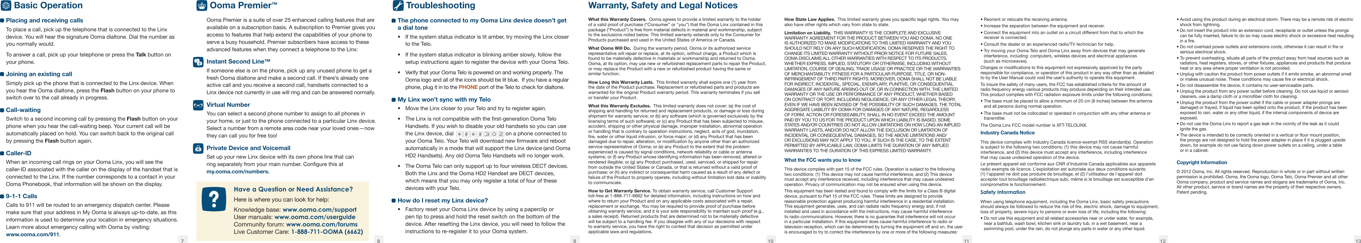 What this Warranty Covers.  Ooma agrees to provide a limited warranty to the holder of a valid proof of purchase (“Consumer” or “you”) that the Ooma Linx contained in this package (“Product”) is free from material defects in material and workmanship, subject to the exclusions noted below. This limited warranty extends only to the Consumer for Products purchased and used in the United States of America or Canada.What Ooma Will Do.  During the warranty period, Ooma or its authorized service representative will repair or replace, at its option, without charge, a Product which is found to be materially defective in materials or workmanship and returned to Ooma. Ooma, at its option, may use new or refurbished replacement parts to repair the Product, or may replace the Product with a new or refurbished product having the same or  similar function.How Long this Warranty Lasts.  This limited warranty shall expire one (1) year from the date of the Product purchase. Replacement or refurbished parts and products are warranted for the original Product warranty period. This warranty terminates if you sell  or transfer your Product.What this Warranty Excludes.  This limited warranty does not cover: (a) the cost of shipping and handling for returned and replacement products, or damage or loss during shipment for warranty service; or (b) any software (which is governed exclusively by the licensing terms of such software); or (c) any Product that has been subjected to misuse, accident, shipping or other physical damage, improper installation, abnormal operation or handling that is contrary to operation instructions, neglect, acts of god, inundation, re, water or other liquid intrusion, or force major; or (d) any Product that has been damaged due to repair, alteration, or modication by anyone other than an authorized service representative of Ooma; or (e) any Product to the extent that the problem experienced is caused by signal conditions, network reliability or cable or antenna systems; or (f) any Product whose identifying information has been removed, altered or rendered illegible; or (g) any Product purchased, used, serviced, or shipped for repair from outside the United States or Canada, or that is returned without a valid proof of purchase; or (h) any indirect or consequential harm caused as a result of any defect or failure of the Product to properly operate, including without limitation lost data or inability to communicate.How to Get Warranty Service. To obtain warranty service, call Customer Support toll-free at 1-888-711-6662 for detailed information, including instructions on how and where to return your Product and on any applicable costs associated with a repair, replacement or exchange. You may be required to provide proof of purchase before obtaining warranty service, and it is your sole responsibility to maintain such proof (e.g., a sales receipt). Returned products that are determined not to be materially defective will be subject to a handling fee. If you disagree with any of our decisions with respect to warranty service, you have the right to contest that decision as permitted under applicable laws and regulations.How State Law Applies.  This limited warranty gives you specic legal rights. You may also have other rights which vary from state to state.Limitation on Liability.  THIS WARRANTY IS THE COMPLETE AND EXCLUSIVE WARRANTY AGREEMENT FOR THE PRODUCT BETWEEN YOU AND OOMA. NO ONE IS AUTHORIZED TO MAKE MODIFICATIONS TO THIS LIMITED WARRANTY AND YOU SHOULD NOT RELY ON ANY SUCH MODIFICATION. OOMA RESERVES THE RIGHT TO CHANGE ITS LIMITED WARRANTY WITHOUT PRIOR NOTICE FOR FUTURE SALES. OOMA DISCLAIMS ALL OTHER WARRANTIES WITH RESPECT TO ITS PRODUCTS, WHETHER EXPRESS, IMPLIED, STATUTORY OR OTHERWISE, INCLUDING WITHOUT LIMITATION, COURSE OF DEALING, TRADE USAGE OR PRACTICE OR THE WARRANTIES OF MERCHANTABILITY, FITNESS FOR A PARTICULAR PURPOSE, TITLE, OR NON-INFRINGEMENT OF THIRD PARTY RIGHTS. MOREOVER, OOMA SHALL NOT BE LIABLE FOR INDIRECT, INCIDENTAL, SPECIAL, EXEMPLARY, PUNITIVE, OR CONSEQUENTIAL DAMAGES OF ANY NATURE ARISING OUT OF, OR IN CONNECTION WITH, THE LIMITED WARRANTY OR THE USE OR PERFORMANCE OF ANY PRODUCT, WHETHER BASED ON CONTRACT OR TORT, INCLUDING NEGLIGENCE, OR ANY OTHER LEGAL THEORY, EVEN IF WE HAVE BEEN ADVISED OF THE POSSIBILITY OF SUCH DAMAGES. THE TOTAL AGGREGATE LIABILITY BY OOMA FOR DAMAGES OF ANY NATURE, REGARDLESS OF FORM, ACTION OR FORESEEABILITY, SHALL IN NO EVENT EXCEED THE AMOUNT PAID BY YOU TO US FOR THE PRODUCT UPON WHICH LIABILITY IS BASED. SOME STATES AND/OR COUNTRIES DO NOT ALLOW LIMITATIONS ON HOW LONG AN IMPLIED WARRANTY LASTS, AND/OR DO NOT ALLOW THE EXCLUSION OR LIMITATION OF INCIDENTAL OR CONSEQUENTIAL DAMAGES, SO THE ABOVE LIMITATIONS AND/OR EXCLUSIONS MAY NOT APPLY TO YOU. IF SUCH IS THE CASE, TO THE EXTENT PERMITTED BY APPLICABLE LAW, OOMA LIMITS THE DURATION OF ANY IMPLIED WARRANTIES TO THE DURATION OF THIS EXPRESS LIMITED WARRANTY.What the FCC wants you to knowThis device complies with part 15 of the FCC rules. Operation is subject to the following two conditions: (1) This device may not cause harmful interference, and (2) This device must accept any interference received, including interference that may cause undesired operation. Privacy of communication may not be ensured when using this device.This equipment has been tested and found to comply with the limits for a Class B digital device, pursuant to Part 15 of the FCC rules. These limits are designed to provide reasonable protection against producing harmful interference in a residential installation. This equipment generates, uses, and can radiate radio frequency energy and, if not installed and used in accordance with the instructions, may cause harmful interference to radio communications. However, there is no guarantee that interference will not occur in a particular installation. If this equipment does cause harmful interference to radio or television reception, which can be determined by turning the equipment off and on, the user is encouraged to try to correct the interference by one or more of the following measures:• Reorient or relocate the receiving antenna.• Increase the separation between the equipment and receiver.• Connect the equipment into an outlet on a circuit different from that to which the receiver is connected.• Consult the dealer or an experienced radio/TV technician for help. • Try moving your Ooma Telo and Ooma Linx away from devices that may generate interference, including: computers, wireless devices and electrical appliances  (such as microwaves).Changes or modications to this equipment not expressively approved by the party responsible for compliance, or operation of this product in any way other than as detailed  to by the User Manual could void the user’s authority to operate this equipment.To insure the safety of many users, the FCC has established criteria for the amount of  radio frequency energy various products may produce depending on their intended use. This product complies with FCC radiation exposure limits under the following conditions:• The base must be placed to allow a minimum of 20 cm (8 inches) between the antenna and all persons during normal operation.• The base must not be collocated or operated in conjunction with any other antenna or transmitter.The Ooma Linx FCC model number is XFT-TELOLINX.Industry Canada NoticeThis device complies with Industry Canada licence-exempt RSS standard(s). Operation is subject to the following two conditions; (1) this device may not cause harmful interference, and (2) this device must accept any interference, including interference  that may cause undesired operation of the device.Le présent appareil est conforme aux CNR d’Industrie Canada applicables aux appareils radio exempts de licence. L’exploitation est autorisée aux deux conditions suivants: (1) l’appareil ne doit pas produire de brouillage, et (2) l’utilisateur de l’appareil doit accepter tout brouillage radioélectrique subi, même si le brouillage est susceptible d’en compromettre le fonctionnement.Safety InformationWhen using telephone equipment, including the Ooma Linx, basic safety precautions should always be followed to reduce the risk of re, electric shock, damage to equipment, loss of property, severe injury to persons or even loss of life, including the following:• Do not use this equipment and all related accessories near or under water, for example, near a bathtub, wash bowl, kitchen sink or laundry tub, in a wet basement, near a swimming pool, under the rain, do not plunge any parts in water or any other liquid.• Avoid using this product during an electrical storm. There may be a remote risk of electric shock from lightning.• Do not insert the product into an extension cord, receptacle or outlet unless the prongs can be fully inserted, failure to do so may cause electric shock or excessive heat resulting in a re.• Do not overload power outlets and extensions cords, otherwise it can result in re or serious electrical shock.• To prevent overheating, situate all parts of the product away from heat sources such as radiators, heat registers, stoves, or other xtures, appliances and products that produce heat or any area where proper ventilation is not provided.• Unplug with caution the product from power outlets if it emits smoke, an abnormal smell or makes unusual noise. These conditions may cause re or electrical shock.• Do not disassemble the device, it contains no user-serviceable parts.• Unplug the product from any power outlet before cleaning. Do not use liquid or aerosol cleaners, use a damp cloth or a microber cloth for cleaning.• Unplug the product from the power outlet if the cable or power adapter prongs are damaged or frayed, if liquid has been spilled onto the product, if the product has been exposed to rain, water or any other liquid, if the internal components of device are exposed.• Do not use the Ooma Linx to report a gas leak in the vicinity of the leak as it could  ignite the gas.• The device is intended to be correctly oriented in a vertical or oor mount position,  the prongs are not designed to hold the power adapter in place if it is plugged upside down, for example do not use facing down power outlets on a ceiling, under a table  or in a cabinet.Copyright Information© 2012 Ooma, Inc. All rights reserved. Reproduction in whole or in part without written permission is prohibited. Ooma, the Ooma logo, Ooma Telo, Ooma Premier and all other Ooma company, product and service names and slogans are trademarks of Ooma, Inc.  All other product, service or brand names are the property of their respective owners. Patent pending.The phone connected to my Ooma Linx device doesn’t get a dial tone•  If the system status indicator is lit amber, try moving the Linx closer to the Telo.•  If the system status indicator is blinking amber slowly, follow the setup instructions again to register the device with your Ooma Telo.•  Verify that your Ooma Telo is powered on and working properly. The Ooma logo and all of the icons should be lit blue.  If you have a regular phone, plug it in to the PHONE port of the Telo to check for dialtone.My Linx won’t sync with my Telo•  Move the Linx closer to your Telo and try to register again.•  The Linx is not compatible with the rst-generation Ooma Telo Handsets. If you wish to disable your old handsets so you can use the Linx device, dial   on a phone connected to your Ooma Telo. Your Telo will download new rmware and reboot automatically in a mode that will support the Linx device (and Ooma HD2 Handsets). Any old Ooma Telo Handsets will no longer work.•  The Ooma Telo can only support up to four wireless DECT devices.  Both the Linx and the Ooma HD2 Handset are DECT devices, which means that you may only register a total of four of these devices with your Telo. How do I reset my Linx device?•  Factory reset your Ooma Linx device by using a paperclip or pen tip to press and hold the reset switch on the bottom of the device. After resetting the Linx device, you will need to follow the instructions to re-register it to your Ooma system.Warranty, Safety and Legal NoticesOoma Premier is a suite of over 25 enhanced calling features that are available on a subscription basis. A subscription to Premier gives you access to features that help extend the capabilities of your phone to serve a busy household. Premier subscribers have access to these advanced features when they connect a telephone to the Linx:Instant Second Line™If someone else is on the phone, pick up any unused phone to get a fresh Ooma dialtone and make a second call. If there’s already one active call and you receive a second call, handsets connected to a  Linx device not currently in use will ring and can be answered normally.Virtual NumberYou can select a second phone number to assign to all phones in your home, or just to the phone connected to a particular Linx device. Select a number from a remote area code near your loved ones—now they can call you for free too!Private Device and VoicemailSet up your new Linx device with its own phone line that can  ring separately from your main number. Congure this at  my.ooma.com/numbers.Placing and receiving callsTo place a call, pick up the telephone that is connected to the Linx device. You will hear the signature Ooma dialtone. Dial the number as you normally would. To answer a call, pick up your telephone or press the Talk button on your phone.Joining an existing callSimply pick up the phone that is connected to the Linx device. When you hear the Ooma dialtone, press the Flash button on your phone to switch over to the call already in progress.Call-waitingSwitch to a second incoming call by pressing the Flash button on your phone when you hear the call-waiting beep. Your current call will be automatically placed on hold. You can switch back to the original call by pressing the Flash button again.Caller-IDWhen an incoming call rings on your Ooma Linx, you will see the caller-ID associated with the caller on the display of the handset that is connected to the Linx. If the number corresponds to a contact in your Ooma Phonebook, that information will be shown on the display. 9-1-1 CallsCalls to 911 will be routed to an emergency dispatch center. Please make sure that your address in My Ooma is always up-to-date, as this information is used to determine your location in emergency situations. Learn more about emergency calling with Ooma by visiting: www.ooma.com/911.Basic OperationHave a Question or Need Assistance?Here is where you can look for help:Knowledge base: www.ooma.com/supportUser manuals: www.ooma.com/userguideCommunity forum: www.ooma.com/forumsLive Customer Care: 1-888-711-OOMA (6662)7 9 1110 12 138Ooma Premier™Troubleshooting