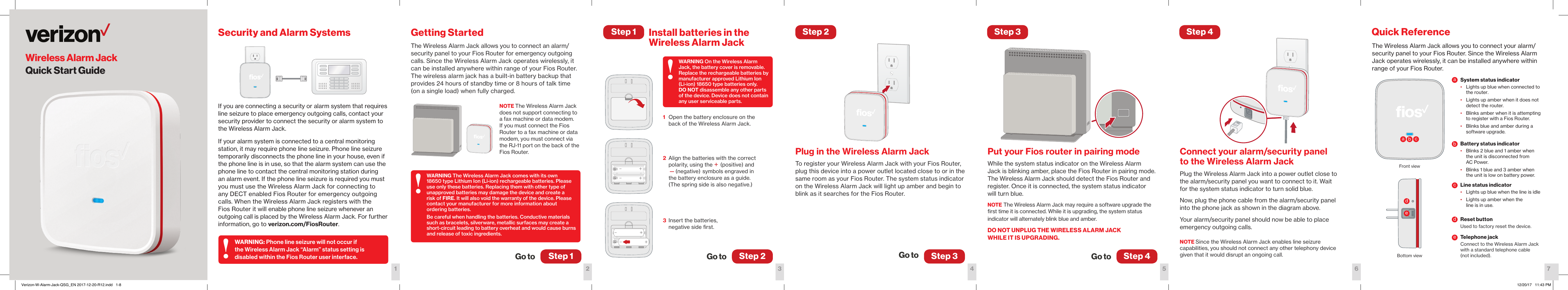 Getting StartedThe Wireless Alarm Jack allows you to connect an alarm/security panel to your Fios Router for emergency outgoing calls. Since the Wireless Alarm Jack operates wirelessly, it can be installed anywhere within range of your Fios Router.  The wireless alarm jack has a built-in battery backup that provides 24 hours of standby time or 8 hours of talk time (on a single load) when fully charged. NOTE The Wireless Alarm Jack does not support connecting to a fax machine or data modem. If you must connect the Fios Router to a fax machine or data modem, you must connect via the RJ-11 port on the back of the Fios Router. Plug in the Wireless Alarm JackTo register your Wireless Alarm Jack with your Fios Router, plug this device into a power outlet located close to or in the same room as your Fios Router. The system status indicator on the Wireless Alarm Jack will light up amber and begin to blink as it searches for the Fios Router. Install batteries in the  Wireless Alarm JackConnect your alarm/security panel to the Wireless Alarm JackPlug the Wireless Alarm Jack into a power outlet close to the alarm/security panel you want to connect to it. Wait for the system status indicator to turn solid blue. Now, plug the phone cable from the alarm/security panel into the phone jack as shown in the diagram above.Your alarm/security panel should now be able to place emergency outgoing calls. NOTE Since the Wireless Alarm Jack enables line seizure capabilities, you should not connect any other telephony device given that it would disrupt an ongoing call.Put your Fios router in pairing modeWhile the system status indicator on the Wireless Alarm Jack is blinking amber, place the Fios Router in pairing mode. The Wireless Alarm Jack should detect the Fios Router and register. Once it is connected, the system status indicator  will turn blue.NOTE The Wireless Alarm Jack may require a software upgrade the ﬁrst time it is connected. While it is upgrading, the system status indicator will alternately blink blue and amber.DO NOT UNPLUG THE WIRELESS ALARM JACK WHILE IT IS UPGRADING. Step 1Go toStep 2Step 1 Step 3 Step 4Step 3Go toStep 2Go to Step 4Go to321 4 5 6Wireless Alarm JackQuick Start GuideThe Wireless Alarm Jack allows you to connect your alarm/security panel to your Fios Router. Since the Wireless Alarm Jack operates wirelessly, it can be installed anywhere within range of your Fios Router.7Quick ReferenceSystem status indicator•  Lights up blue when connected to the router. •  Lights up amber when it does not detect the router. •  Blinks amber when it is attempting to register with a Fios Router.•  Blinks blue and amber during a software upgrade.Battery status indicator•  Blinks 2 blue and 1 amber when the unit is disconnected from  AC Power.•  Blinks 1 blue and 3 amber when the unit is low on battery power.Line status indicator•  Lights up blue when the line is idle•  Lights up amber when the  line is in use.Reset buttonUsed to factory reset the device. Telephone jackConnect to the Wireless Alarm Jack with a standard telephone cable  (not included).Front viewBottom viewSecurity and Alarm SystemsIf you are connecting a security or alarm system that requires line seizure to place emergency outgoing calls, contact your security provider to connect the security or alarm system to the Wireless Alarm Jack. If your alarm system is connected to a central monitoring station, it may require phone line seizure. Phone line seizure temporarily disconnects the phone line in your house, even if the phone line is in use, so that the alarm system can use the phone line to contact the central monitoring station during  an alarm event. If the phone line seizure is required you must you must use the Wireless Alarm Jack for connecting to  any DECT enabled Fios Router for emergency outgoing calls. When the Wireless Alarm Jack registers with the Fios Router it will enable phone line seizure whenever an outgoing call is placed by the Wireless Alarm Jack. For further information, go to verizon.com/FiosRouter.WARNING: Phone line seizure will not occur if the Wireless Alarm Jack “Alarm” status setting is disabled within the Fios Router user interface.WARNING On the Wireless Alarm Jack, the battery cover is removable. Replace the rechargeable batteries by manufacturer approved Lithium Ion  (Li-ion) 18650 type batteries only.  DO NOT disassemble any other parts  of the device. Device does not contain any user serviceable parts.WARNING The Wireless Alarm Jack comes with its own 18650 type Lithium Ion (Li-ion) rechargeable batteries. Please use only these batteries. Replacing them with other type of unapproved batteries may damage the device and create a risk of FIRE. It will also void the warranty of the device. Please contact your manufacturer for more information about  ordering batteries.Be careful when handling the batteries. Conductive materials such as bracelets, silverware, metallic surfaces may create a short-circuit leading to battery overheat and would cause burns and release of toxic ingredients.1  Open the battery enclosure on the back of the Wireless Alarm Jack. 2  Align the batteries with the correct polarity, using the + (positive) and  —(negative) symbols engraved in  the battery enclosure as a guide.  (The spring side is also negative.) 3  Insert the batteries,  negative side ﬁrst.!!!aacceebbddVerizon-W-Alarm-Jack-QSG_EN 2017-12-20-R12.indd   1-8 12/20/17   11:43 PM