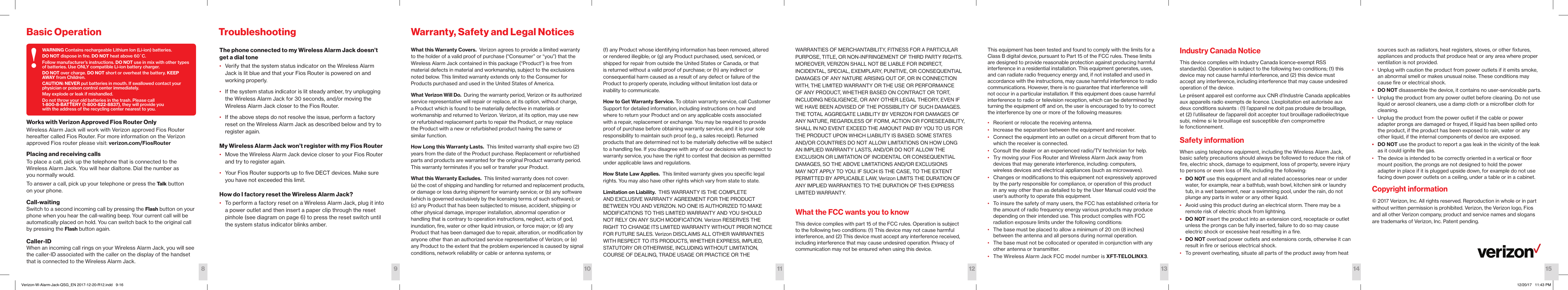 Works with Verizon Approved Fios Router OnlyWireless Alarm Jack will work with Verizon approved Fios Router hereafter called Fios Router. For more information on the Verizon approved Fios router please visit: verizon.com/FiosRouter Placing and receiving callsTo place a call, pick up the telephone that is connected to the Wireless Alarm Jack. You will hear dialtone. Dial the number as  you normally would. To answer a call, pick up your telephone or press the Talk button  on your phone.Call-waitingSwitch to a second incoming call by pressing the Flash button on your phone when you hear the call-waiting beep. Your current call will be automatically placed on hold. You can switch back to the original call by pressing the Flash button again.Caller-IDWhen an incoming call rings on your Wireless Alarm Jack, you will see the caller-ID associated with the caller on the display of the handset that is connected to the Wireless Alarm Jack.  Basic OperationThe phone connected to my Wireless Alarm Jack doesn’t get a dial tone•  Verify that the system status indicator on the Wireless Alarm Jack is lit blue and that your Fios Router is powered on and working properly.•  If the system status indicator is lit steady amber, try unplugging the Wireless Alarm Jack for 30 seconds, and/or moving the Wireless Alarm Jack closer to the Fios Router.•  If the above steps do not resolve the issue, perform a factory reset on the Wireless Alarm Jack as described below and try to  register again.My Wireless Alarm Jack won’t register with my Fios Router•  Move the Wireless Alarm Jack device closer to your Fios Router and try to register again.•  Your Fios Router supports up to ﬁve DECT devices. Make sure  you have not exceeded this limit. How do I factory reset the Wireless Alarm Jack?•  To perform a factory reset on a Wireless Alarm Jack, plug it into a power outlet and then insert a paper clip through the reset pinhole (see diagram on page 6) to press the reset switch until the system status indicator blinks amber.TroubleshootingWhat this Warranty Covers.  Verizon agrees to provide a limited warranty to the holder of a valid proof of purchase (“Consumer” or “you”) that the Wireless Alarm Jack contained in this package (“Product”) is free from material defects in material and workmanship, subject to the exclusions noted below. This limited warranty extends only to the Consumer for Products purchased and used in the United States of America.What Verizon Will Do.  During the warranty period, Verizon or its authorized service representative will repair or replace, at its option, without charge, a Product which is found to be materially defective in materials or workmanship and returned to Verizon. Verizon, at its option, may use new  or refurbished replacement parts to repair the Product, or may replace  the Product with a new or refurbished product having the same or  similar function.How Long this Warranty Lasts.  This limited warranty shall expire two (2) years from the date of the Product purchase. Replacement or refurbished parts and products are warranted for the original Product warranty period. This warranty terminates if you sell or transfer your Product.What this Warranty Excludes.  This limited warranty does not cover:  (a) the cost of shipping and handling for returned and replacement products, or damage or loss during shipment for warranty service; or (b) any software (which is governed exclusively by the licensing terms of such software); or (c) any Product that has been subjected to misuse, accident, shipping or other physical damage, improper installation, abnormal operation or  handling that is contrary to operation instructions, neglect, acts of god, inundation, ﬁre, water or other liquid intrusion, or force major; or (d) any Product that has been damaged due to repair, alteration, or modiﬁcation by anyone other than an authorized service representative of Verizon; or (e) any Product to the extent that the problem experienced is caused by signal conditions, network reliability or cable or antenna systems; or  Warranty, Safety and Legal Notices(f) any Product whose identifying information has been removed, altered or rendered illegible; or (g) any Product purchased, used, serviced, or shipped for repair from outside the United States or Canada, or that is returned without a valid proof of purchase; or (h) any indirect or consequential harm caused as a result of any defect or failure of the Product to properly operate, including without limitation lost data or inability to communicate.How to Get Warranty Service. To obtain warranty service, call Customer Support for detailed information, including instructions on how and where to return your Product and on any applicable costs associated with a repair, replacement or exchange. You may be required to provide proof of purchase before obtaining warranty service, and it is your sole responsibility to maintain such proof (e.g., a sales receipt). Returned products that are determined not to be materially defective will be subject to a handling fee. If you disagree with any of our decisions with respect to warranty service, you have the right to contest that decision as permitted under applicable laws and regulations.How State Law Applies.  This limited warranty gives you speciﬁc legal rights. You may also have other rights which vary from state to state.Limitation on Liability.  THIS WARRANTY IS THE COMPLETE AND EXCLUSIVE WARRANTY AGREEMENT FOR THE PRODUCT BETWEEN YOU AND VERIZON. NO ONE IS AUTHORIZED TO MAKE MODIFICATIONS TO THIS LIMITED WARRANTY AND YOU SHOULD NOT RELY ON ANY SUCH MODIFICATION. Verizon RESERVES THE RIGHT TO CHANGE ITS LIMITED WARRANTY WITHOUT PRIOR NOTICE FOR FUTURE SALES. Verizon DISCLAIMS ALL OTHER WARRANTIES WITH RESPECT TO ITS PRODUCTS, WHETHER EXPRESS, IMPLIED, STATUTORY OR OTHERWISE, INCLUDING WITHOUT LIMITATION, COURSE OF DEALING, TRADE USAGE OR PRACTICE OR THE WARRANTIES OF MERCHANTABILITY, FITNESS FOR A PARTICULAR PURPOSE, TITLE, OR NON-INFRINGEMENT OF THIRD PARTY RIGHTS. MOREOVER, VERIZON SHALL NOT BE LIABLE FOR INDIRECT, INCIDENTAL, SPECIAL, EXEMPLARY, PUNITIVE, OR CONSEQUENTIAL DAMAGES OF ANY NATURE ARISING OUT OF, OR IN CONNECTION WITH, THE LIMITED WARRANTY OR THE USE OR PERFORMANCE OF ANY PRODUCT, WHETHER BASED ON CONTRACT OR TORT, INCLUDING NEGLIGENCE, OR ANY OTHER LEGAL THEORY, EVEN IF WE HAVE BEEN ADVISED OF THE POSSIBILITY OF SUCH DAMAGES. THE TOTAL AGGREGATE LIABILITY BY VERIZON FOR DAMAGES OF ANY NATURE, REGARDLESS OF FORM, ACTION OR FORESEEABILITY, SHALL IN NO EVENT EXCEED THE AMOUNT PAID BY YOU TO US FOR THE PRODUCT UPON WHICH LIABILITY IS BASED. SOME STATES AND/OR COUNTRIES DO NOT ALLOW LIMITATIONS ON HOW LONG AN IMPLIED WARRANTY LASTS, AND/OR DO NOT ALLOW THE EXCLUSION OR LIMITATION OF INCIDENTAL OR CONSEQUENTIAL DAMAGES, SO THE ABOVE LIMITATIONS AND/OR EXCLUSIONS MAY NOT APPLY TO YOU. IF SUCH IS THE CASE, TO THE EXTENT PERMITTED BY APPLICABLE LAW, Verizon LIMITS THE DURATION OF ANY IMPLIED WARRANTIES TO THE DURATION OF THIS EXPRESS LIMITED WARRANTY.What the FCC wants you to knowThis device complies with part 15 of the FCC rules. Operation is subject to the following two conditions: (1) This device may not cause harmful interference, and (2) This device must accept any interference received, including interference that may cause undesired operation. Privacy of communication may not be ensured when using this device.This equipment has been tested and found to comply with the limits for a Class B digital device, pursuant to Part 15 of the FCC rules. These limits are designed to provide reasonable protection against producing harmful interference in a residential installation. This equipment generates, uses, and can radiate radio frequency energy and, if not installed and used in accordance with the instructions, may cause harmful interference to radio communications. However, there is no guarantee that interference will not occur in a particular installation. If this equipment does cause harmful interference to radio or television reception, which can be determined by turning the equipment o and on, the user is encouraged to try to correct the interference by one or more of the following measures:•  Reorient or relocate the receiving antenna.•  Increase the separation between the equipment and receiver.•  Connect the equipment into an outlet on a circuit dierent from that to which the receiver is connected.•  Consult the dealer or an experienced radio/TV technician for help. •  Try moving your Fios Router and Wireless Alarm Jack away from devices that may generate interference, including: computers,  wireless devices and electrical appliances (such as microwaves).•  Changes or modiﬁcations to this equipment not expressively approved by the party responsible for compliance, or operation of this product in any way other than as detailed to by the User Manual could void the user’s authority to operate this equipment.•  To insure the safety of many users, the FCC has established criteria for the amount of radio frequency energy various products may produce depending on their intended use. This product complies with FCC radiation exposure limits under the following conditions:•  The base must be placed to allow a minimum of 20 cm (8 inches) between the antenna and all persons during normal operation.•  The base must not be collocated or operated in conjunction with any other antenna or transmitter.•  The Wireless Alarm Jack FCC model number is XFT-TELOLINX3.Industry Canada NoticeThis device complies with Industry Canada licence-exempt RSS standard(s). Operation is subject to the following two conditions; (1) this device may not cause harmful interference, and (2) this device must accept any interference, including interference that may cause undesired operation of the device.Le présent appareil est conforme aux CNR d’Industrie Canada applicables aux appareils radio exempts de licence. L’exploitation est autorisée aux deux conditions suivants : (1) l’appareil ne doit pas produire de brouillage, et (2) l’utilisateur de l’appareil doit accepter tout brouillage radioélectrique subi, même si le brouillage est susceptible d’en compromettre le fonctionnement.Safety informationWhen using telephone equipment, including the Wireless Alarm Jack, basic safety precautions should always be followed to reduce the risk of ﬁre, electric shock, damage to equipment, loss of property, severe injury to persons or even loss of life, including the following:•  DO NOT use this equipment and all related accessories near or under water, for example, near a bathtub, wash bowl, kitchen sink or laundry tub, in a wet basement, near a swimming pool, under the rain, do not plunge any parts in water or any other liquid.•  Avoid using this product during an electrical storm. There may be a remote risk of electric shock from lightning.•  DO NOT insert the product into an extension cord, receptacle or outlet unless the prongs can be fully inserted, failure to do so may cause electric shock or excessive heat resulting in a ﬁre.•  DO NOT overload power outlets and extensions cords, otherwise it can result in ﬁre or serious electrical shock.•  To prevent overheating, situate all parts of the product away from heat sources such as radiators, heat registers, stoves, or other ﬁxtures, appliances and products that produce heat or any area where proper ventilation is not provided.•  Unplug with caution the product from power outlets if it emits smoke, an abnormal smell or makes unusual noise. These conditions may cause ﬁre or electrical shock.•  DO NOT disassemble the device, it contains no user-serviceable parts.•  Unplug the product from any power outlet before cleaning. Do not use liquid or aerosol cleaners, use a damp cloth or a microﬁber cloth for cleaning.•  Unplug the product from the power outlet if the cable or power adapter prongs are damaged or frayed, if liquid has been spilled onto the product, if the product has been exposed to rain, water or any other liquid, if the internal components of device are exposed.•  DO NOT use the product to report a gas leak in the vicinity of the leak as it could ignite the gas.•  The device is intended to be correctly oriented in a vertical or ﬂoor mount position, the prongs are not designed to hold the power adapter in place if it is plugged upside down, for example do not use facing down power outlets on a ceiling, under a table or in a cabinet.Copyright information© 2017 Verizon, Inc. All rights reserved. Reproduction in whole or in part without written permission is prohibited. Verizon, the Verizon logo, Fios and all other Verizon company, product and service names and slogans are trademarks of Verizon, Inc. Patent pending.1098 11 12 13 14 15WARNING Contains rechargeable Lithium Ion (Li-ion) batteries.DO NOT dispose in ﬁre. DO NOT heat above 60˚C.Follow manufacturer’s instructions. DO NOT use in mix with other types of batteries. Use ONLY compatible Li-ion battery charger.DO NOT over charge. DO NOT short or overheat the battery. KEEP AWAY from Children.CAUTION: NEVER put batteries in mouth. If swallowed contact your physician or poison control center immediately.May explode or leak if mishandled.Do not throw your old batteries in the trash. Please call 1-800-8-BATTERY (1-800-822-8837), they will provide you  with the address of the recycling center nearest to you.!Verizon-W-Alarm-Jack-QSG_EN 2017-12-20-R12.indd   9-16 12/20/17   11:43 PM