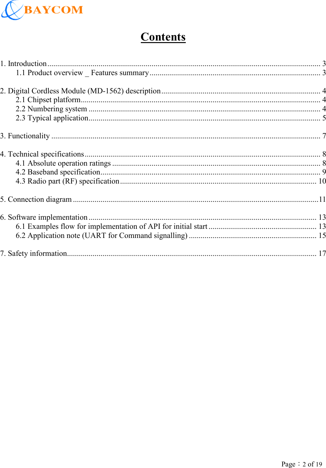                          Page：2 of 19 Contents 1. Introduction........................................................................................................................................... 3 1.1 Product overview _ Features summary....................................................................................... 3  2. Digital Cordless Module (MD-1562) description................................................................................. 4 2.1 Chipset platform.......................................................................................................................... 4 2.2 Numbering system ...................................................................................................................... 4 2.3 Typical application...................................................................................................................... 5  3. Functionality ......................................................................................................................................... 7  4. Technical specifications........................................................................................................................ 8 4.1 Absolute operation ratings .......................................................................................................... 8 4.2 Baseband specification................................................................................................................ 9 4.3 Radio part (RF) specification.................................................................................................... 10  5. Connection diagram .............................................................................................................................11  6. Software implementation .................................................................................................................... 13 6.1 Examples flow for implementation of API for initial start ....................................................... 13 6.2 Application note (UART for Command signalling) ................................................................. 15  7. Safety information............................................................................................................................... 17   