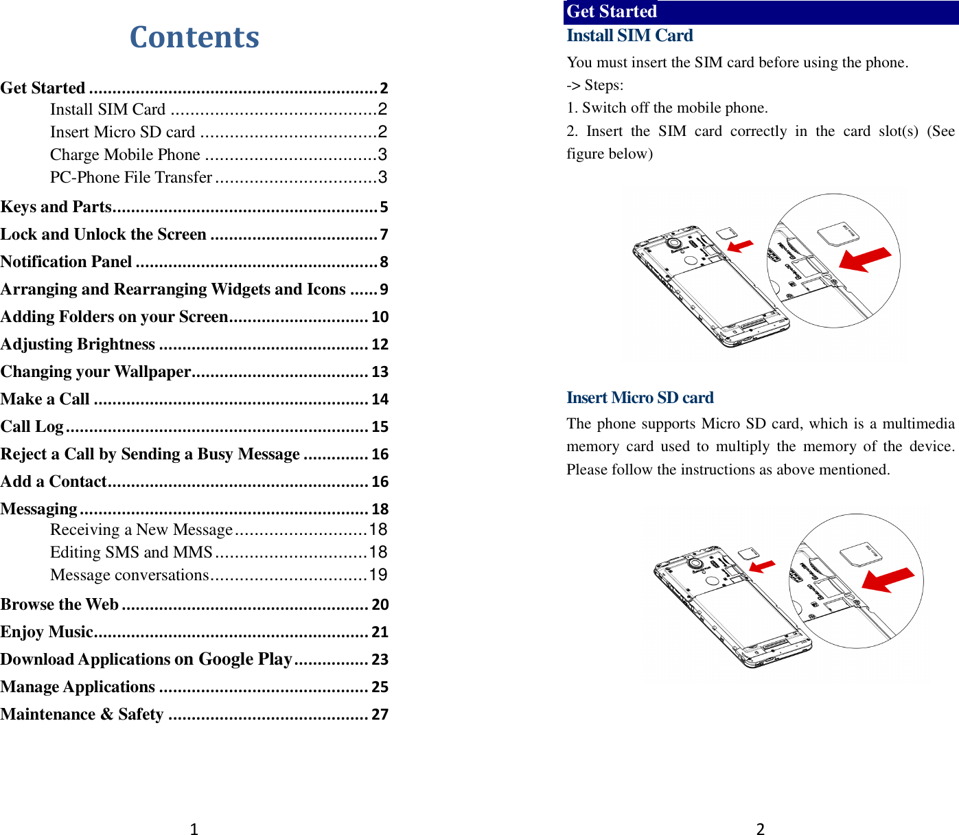 1 Contents Get Started .............................................................. 2 Install SIM Card .......................................... 2 Insert Micro SD card .................................... 2 Charge Mobile Phone ................................... 3 PC-Phone File Transfer ................................. 3 Keys and Parts ......................................................... 5 Lock and Unlock the Screen .................................... 7 Notification Panel .................................................... 8 Arranging and Rearranging Widgets and Icons ...... 9 Adding Folders on your Screen .............................. 10 Adjusting Brightness ............................................. 12 Changing your Wallpaper ...................................... 13 Make a Call ........................................................... 14 Call Log ................................................................. 15 Reject a Call by Sending a Busy Message .............. 16 Add a Contact ........................................................ 16 Messaging .............................................................. 18 Receiving a New Message ........................... 18 Editing SMS and MMS ............................... 18 Message conversations ................................ 19 Browse the Web ..................................................... 20 Enjoy Music ........................................................... 21 Download Applications on Google Play ................ 23 Manage Applications ............................................. 25 Maintenance &amp; Safety ........................................... 27   2 Get Started Install SIM Card You must insert the SIM card before using the phone.   -&gt; Steps:   1. Switch off the mobile phone. 2.  Insert  the  SIM  card  correctly  in  the  card  slot(s)  (See figure below)      Insert Micro SD card The phone supports Micro SD card, which is a multimedia memory  card  used  to  multiply  the  memory of the  device. Please follow the instructions as above mentioned.     
