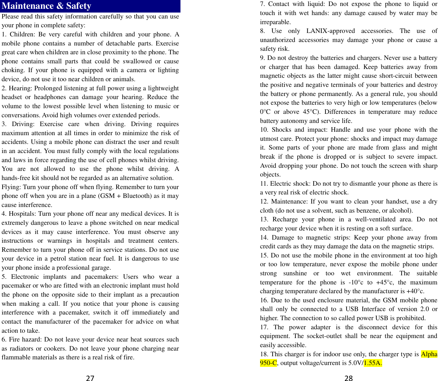 27 Maintenance &amp; Safety Please read this safety information carefully so that you can use your phone in complete safety: 1.  Children:  Be  very  careful  with  children  and  your  phone.  A mobile  phone  contains  a  number  of  detachable  parts.  Exercise great care when children are in close proximity to the phone. The phone  contains  small  parts  that  could  be  swallowed  or  cause choking.  If  your  phone  is  equipped  with  a  camera  or  lighting device, do not use it too near children or animals.   2. Hearing: Prolonged listening at full power using a lightweight headset  or  headphones  can  damage  your  hearing.  Reduce  the volume to the lowest possible level when listening to music or conversations. Avoid high volumes over extended periods. 3.  Driving:  Exercise  care  when  driving.  Driving  requires maximum attention at all times in order to minimize the risk of accidents. Using a mobile phone can distract the user and result in an accident. You must fully comply with the local regulations and laws in force regarding the use of cell phones whilst driving. You  are  not  allowed  to  use  the  phone  whilst  driving.  A hands-free kit should not be regarded as an alternative solution. Flying: Turn your phone off when flying. Remember to turn your phone off when you are in a plane (GSM + Bluetooth) as it may cause interference. 4. Hospitals: Turn your phone off near any medical devices. It is extremely dangerous to leave a phone switched on near medical devices  as  it  may  cause  interference.  You  must  observe  any instructions  or  warnings  in  hospitals  and  treatment  centers. Remember to turn your phone off in service stations. Do not use your device in a  petrol station near fuel. It is dangerous to use your phone inside a professional garage.   5.  Electronic  implants  and  pacemakers:  Users  who  wear  a pacemaker or who are fitted with an electronic implant must hold the phone on the opposite side to their implant as a precaution when  making  a  call.  If  you  notice  that  your  phone  is  causing interference  with  a  pacemaker,  switch  it  off  immediately  and contact the  manufacturer of the  pacemaker for  advice  on  what action to take. 6. Fire hazard: Do not leave your device near heat sources such as radiators or cookers. Do not leave your phone charging near flammable materials as there is a real risk of fire. 28 7.  Contact  with  liquid:  Do  not  expose  the  phone  to  liquid  or touch  it  with wet  hands:  any damage  caused  by water  may be irreparable.   8.  Use  only  LANIX-approved  accessories.  The  use  of unauthorized  accessories  may  damage  your  phone  or  cause  a safety risk. 9. Do not destroy the batteries and chargers. Never use a battery or  charger  that  has  been  damaged.  Keep  batteries  away  from magnetic objects as the latter might cause short-circuit between the positive and negative terminals of your batteries and destroy the battery or phone permanently. As a general rule, you should not expose the batteries to very high or low temperatures (below 0°C  or  above  45°C).  Differences  in  temperature  may  reduce battery autonomy and service life. 10.  Shocks  and  impact:  Handle  and  use  your  phone  with  the utmost care. Protect your phone: shocks and impact may damage it.  Some  parts  of  your  phone  are  made  from  glass  and  might break  if  the  phone  is  dropped  or  is  subject  to  severe  impact. Avoid dropping your phone. Do not touch the screen with sharp objects. 11. Electric shock: Do not try to dismantle your phone as there is a very real risk of electric shock. 12. Maintenance: If  you want to  clean your handset,  use a dry cloth (do not use a solvent, such as benzene, or alcohol). 13.  Recharge  your  phone  in  a  well-ventilated  area.  Do  not recharge your device when it is resting on a soft surface.   14.  Damage  to  magnetic  strips:  Keep  your  phone  away  from credit cards as they may damage the data on the magnetic strips. 15. Do not use the mobile phone in the environment at too high or  too  low  temperature,  never  expose  the  mobile  phone  under strong  sunshine  or  too  wet  environment.  The  suitable temperature  for  the  phone  is  -10°c  to  +45°c,  the  maximum charging temperature declared by the manufacturer is +40°c. 16. Due to the used enclosure material, the GSM mobile phone shall  only  be  connected  to  a  USB  Interface  of  version  2.0  or higher. The connection to so called power USB is prohibited. 17.  The  power  adapter  is  the  disconnect  device  for  this equipment.  The  socket-outlet  shall  be  near  the  equipment  and easily accessible. 18. This charger is for indoor use only, the charger type is Alpha 950-C, output voltage/current is 5.0V/1.55A. 
