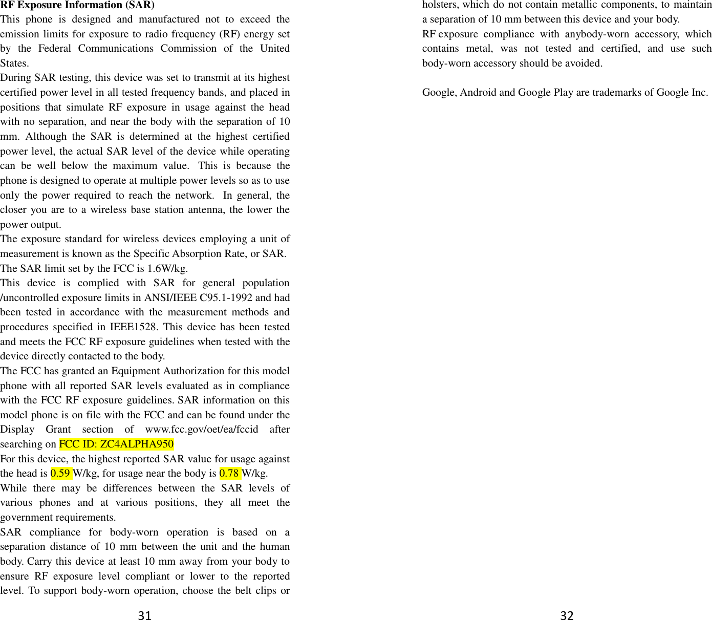 31 RF Exposure Information (SAR) This  phone  is  designed  and  manufactured  not  to  exceed  the emission limits for exposure to radio frequency (RF) energy set by  the  Federal  Communications  Commission  of  the  United States.   During SAR testing, this device was set to transmit at its highest certified power level in all tested frequency bands, and placed in positions  that  simulate  RF  exposure  in  usage  against  the  head with no separation, and near the body with the separation of 10 mm.  Although  the  SAR  is  determined  at  the  highest  certified power level, the actual SAR level of the device while operating can  be  well  below  the  maximum  value.   This  is  because  the phone is designed to operate at multiple power levels so as to use only  the  power  required to  reach  the  network.   In  general,  the closer you are to a wireless base station antenna, the lower the power output. The exposure standard for wireless devices employing a unit of measurement is known as the Specific Absorption Rate, or SAR.  The SAR limit set by the FCC is 1.6W/kg.  This  device  is  complied  with  SAR  for  general  population /uncontrolled exposure limits in ANSI/IEEE C95.1-1992 and had been  tested  in  accordance  with  the  measurement  methods  and procedures specified in IEEE1528.  This device has been tested and meets the FCC RF exposure guidelines when tested with the device directly contacted to the body.   The FCC has granted an Equipment Authorization for this model phone with all reported SAR levels evaluated as in compliance with the FCC RF exposure guidelines. SAR information on this model phone is on file with the FCC and can be found under the Display  Grant  section  of  www.fcc.gov/oet/ea/fccid  after searching on FCC ID: ZC4ALPHA950 For this device, the highest reported SAR value for usage against the head is 0.59 W/kg, for usage near the body is 0.78 W/kg. While  there  may  be  differences  between  the  SAR  levels  of various  phones  and  at  various  positions,  they  all  meet  the government requirements. SAR  compliance  for  body-worn  operation  is  based  on  a separation distance  of  10  mm  between  the  unit  and  the human body. Carry this device at least 10 mm away from your body to ensure  RF  exposure  level  compliant  or  lower  to  the  reported level. To support body-worn operation, choose the belt clips or 32 holsters, which do not contain metallic components, to maintain a separation of 10 mm between this device and your body.   RF exposure  compliance  with  anybody-worn  accessory,  which contains  metal,  was  not  tested  and  certified,  and  use  such body-worn accessory should be avoided.  Google, Android and Google Play are trademarks of Google Inc. 