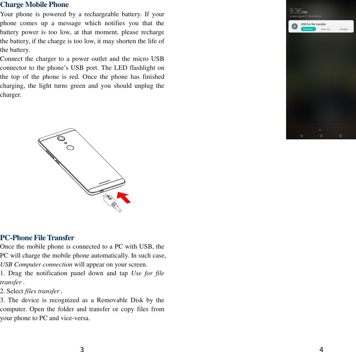 3 Charge Mobile Phone Your  phone  is  powered  by  a  rechargeable  battery.  If  your phone  comes  up  a  message  which  notifies  you  that  the battery  power  is  too  low,  at  that  moment,  please  recharge the battery, if the charge is too low, it may shorten the life of the battery. Connect the charger to a power outlet and the micro USB connector to the phone’s USB port. The LED flashlight on the  top  of  the  phone  is  red.  Once  the  phone  has  finished charging,  the  light  turns green  and  you  should  unplug the charger.   PC-Phone File Transfer Once the mobile phone is connected to a PC with USB, the PC will charge the mobile phone automatically. In such case, USB Computer connection will appear on your screen.   1.  Drag  the  notification  panel  down  and  tap  Use  for  file transfer . 2. Select files transfer . 3.  The  device  is  recognized  as  a  Removable  Disk  by  the computer. Open  the  folder and  transfer or  copy  files from your phone to PC and vice-versa.  4  
