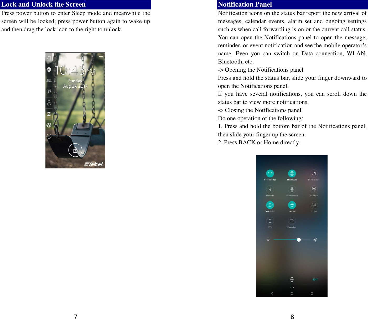 7 Lock and Unlock the Screen Press power button to enter Sleep mode and meanwhile the screen will be locked; press power button again to wake up and then drag the lock icon to the right to unlock.       8 Notification Panel Notification icons on the status bar report the new arrival of messages,  calendar  events, alarm  set  and  ongoing  settings such as when call forwarding is on or the current call status. You can open the Notifications panel to open the message, reminder, or event notification and see the mobile operator’s name.  Even  you  can  switch  on  Data  connection,  WLAN, Bluetooth, etc. -&gt; Opening the Notifications panel   Press and hold the status bar, slide your finger downward to open the Notifications panel.   If you  have  several  notifications,  you can  scroll  down  the status bar to view more notifications.   -&gt; Closing the Notifications panel   Do one operation of the following:   1. Press and hold the bottom bar of the Notifications panel, then slide your finger up the screen.   2. Press BACK or Home directly.   