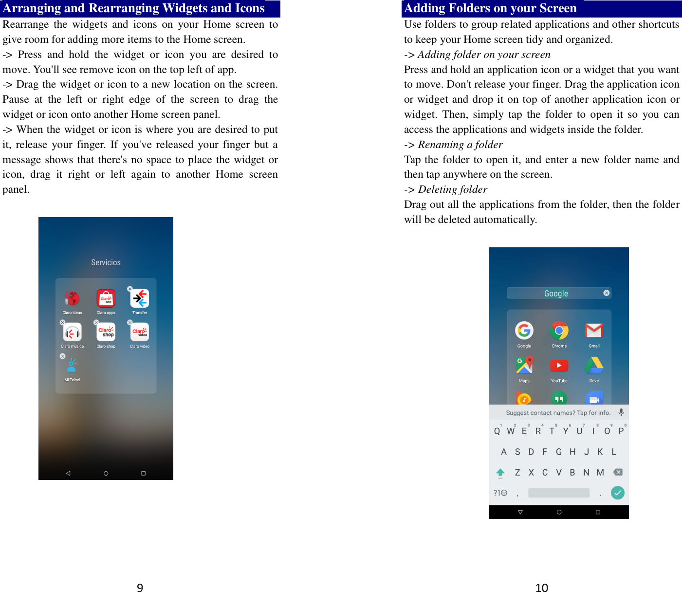 9 Arranging and Rearranging Widgets and Icons Rearrange  the  widgets and  icons  on  your  Home  screen  to give room for adding more items to the Home screen.   -&gt;  Press  and  hold  the  widget  or  icon  you  are  desired  to move. You&apos;ll see remove icon on the top left of app.   -&gt; Drag the widget or icon to a new location on the screen. Pause  at  the  left  or  right  edge  of  the  screen  to  drag  the widget or icon onto another Home screen panel.   -&gt; When the widget or icon is where you are desired to put it, release your finger. If you&apos;ve released your finger but a message shows that there&apos;s no space to place the widget or icon,  drag  it  right  or  left  again  to  another  Home  screen panel.      10 Adding Folders on your Screen   Use folders to group related applications and other shortcuts to keep your Home screen tidy and organized.   -&gt; Adding folder on your screen Press and hold an application icon or a widget that you want to move. Don&apos;t release your finger. Drag the application icon or widget and drop it on top of another application icon or widget. Then,  simply tap  the  folder to  open  it so  you can access the applications and widgets inside the folder. -&gt; Renaming a folder   Tap the folder to open it, and enter a new folder name and then tap anywhere on the screen.   -&gt; Deleting folder Drag out all the applications from the folder, then the folder will be deleted automatically.     
