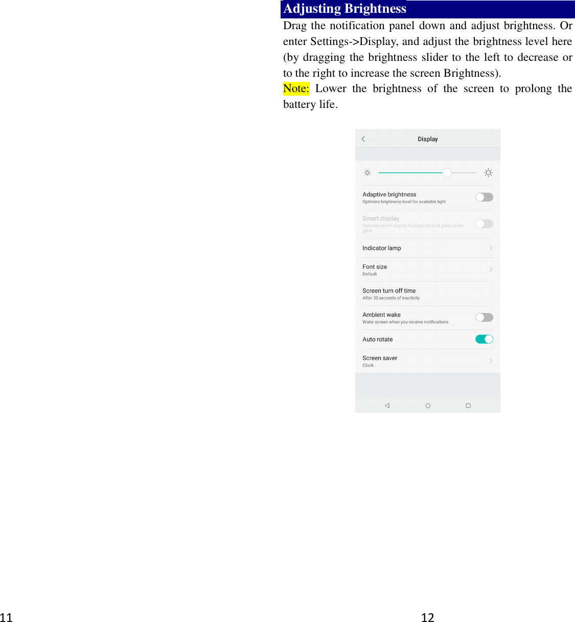 11  12 Adjusting Brightness Drag the notification panel down and adjust brightness. Or enter Settings-&gt;Display, and adjust the brightness level here (by dragging the brightness slider to the left to decrease or to the right to increase the screen Brightness). Note:  Lower  the  brightness  of  the  screen  to  prolong  the battery life.     