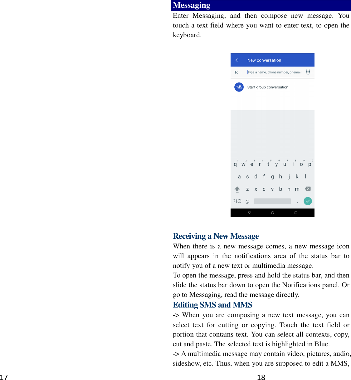 17   18 Messaging Enter  Messaging,  and  then  compose  new  message.  You touch a text field where you want to enter text, to open the keyboard.    Receiving a New Message   When there is a new message comes, a new message icon will  appears  in  the  notifications  area  of  the  status  bar  to notify you of a new text or multimedia message.   To open the message, press and hold the status bar, and then slide the status bar down to open the Notifications panel. Or go to Messaging, read the message directly. Editing SMS and MMS -&gt; When you are composing a new text message, you can select  text  for  cutting  or  copying.  Touch  the  text  field  or portion that contains text. You can select all contexts, copy, cut and paste. The selected text is highlighted in Blue. -&gt; A multimedia message may contain video, pictures, audio, sideshow, etc. Thus, when you are supposed to edit a MMS, 