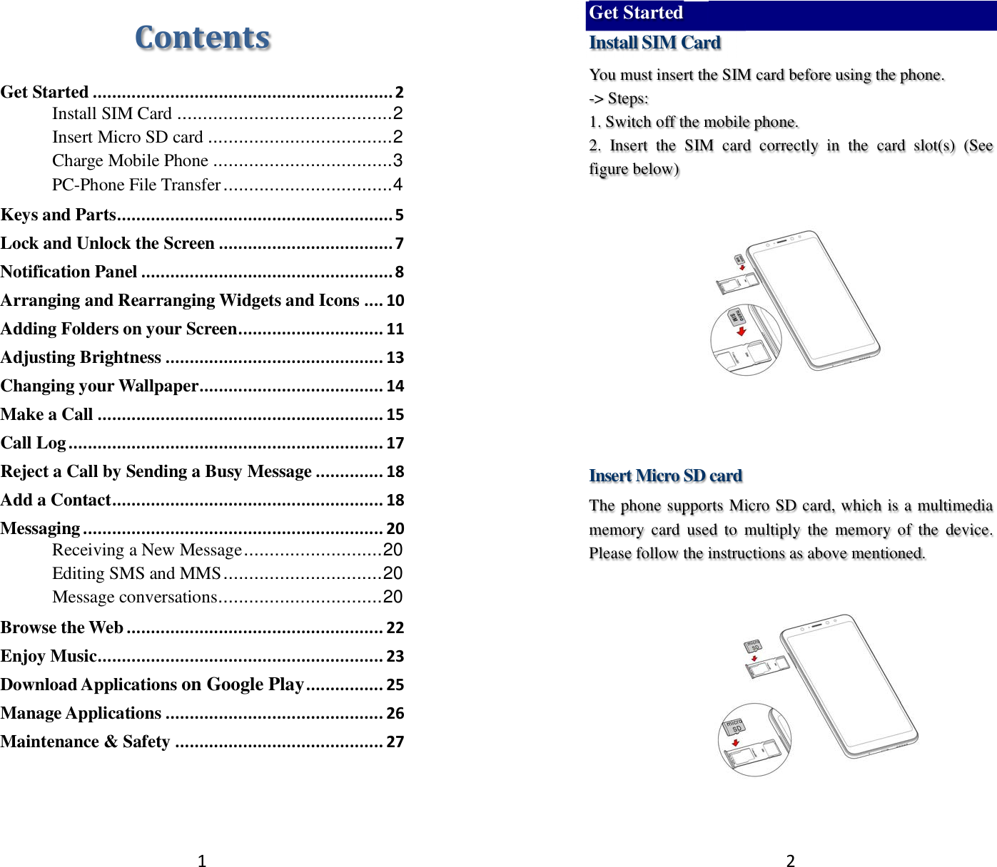 1 Contents Get Started .............................................................. 2 Install SIM Card .......................................... 2 Insert Micro SD card .................................... 2 Charge Mobile Phone ................................... 3 PC-Phone File Transfer ................................. 4 Keys and Parts ......................................................... 5 Lock and Unlock the Screen .................................... 7 Notification Panel .................................................... 8 Arranging and Rearranging Widgets and Icons .... 10 Adding Folders on your Screen .............................. 11 Adjusting Brightness ............................................. 13 Changing your Wallpaper ...................................... 14 Make a Call ........................................................... 15 Call Log ................................................................. 17 Reject a Call by Sending a Busy Message .............. 18 Add a Contact ........................................................ 18 Messaging .............................................................. 20 Receiving a New Message ........................... 20 Editing SMS and MMS ............................... 20 Message conversations ................................ 20 Browse the Web ..................................................... 22 Enjoy Music ........................................................... 23 Download Applications on Google Play ................ 25 Manage Applications ............................................. 26 Maintenance &amp; Safety ........................................... 27   2 Get Started Install SIM Card You must insert the SIM card before using the phone.   -&gt; Steps:   1. Switch off the mobile phone. 2.  Insert  the  SIM  card  correctly  in  the  card  slot(s)  (See figure below)       Insert Micro SD card The phone supports Micro SD card, which is a multimedia memory  card  used  to  multiply  the  memory  of  the  device. Please follow the instructions as above mentioned.    