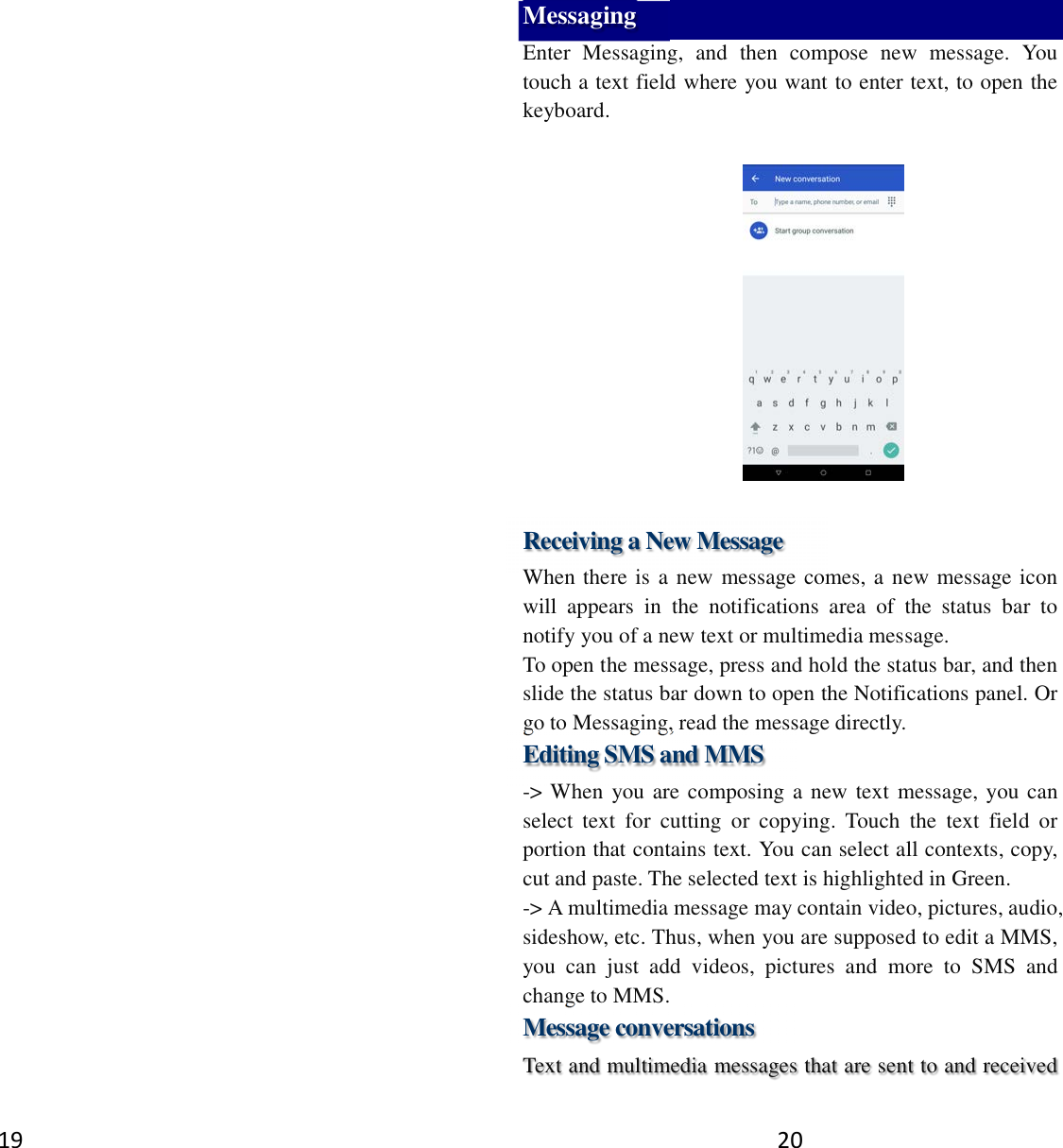 19  20 Messaging Enter  Messaging,  and  then  compose  new  message.  You touch a text field where you want to enter text, to open the keyboard.    Receiving a New Message   When there is a new message comes, a new message icon will  appears  in  the  notifications  area  of  the  status  bar  to notify you of a new text or multimedia message.   To open the message, press and hold the status bar, and then slide the status bar down to open the Notifications panel. Or go to Messaging, read the message directly. Editing SMS and MMS -&gt; When you are composing a new text message, you can select  text  for  cutting  or  copying.  Touch  the  text  field  or portion that contains text. You can select all contexts, copy, cut and paste. The selected text is highlighted in Green. -&gt; A multimedia message may contain video, pictures, audio, sideshow, etc. Thus, when you are supposed to edit a MMS, you  can  just  add  videos,  pictures  and  more  to  SMS  and change to MMS. Message conversations   Text and multimedia messages that are sent to and received 