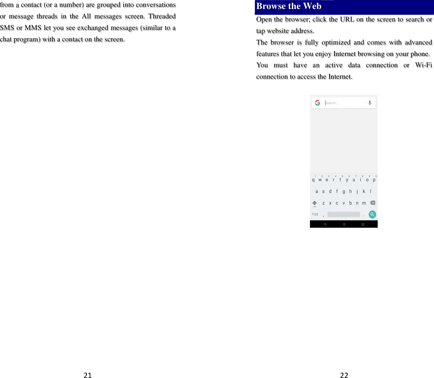 21 from a contact (or a number) are grouped into conversations or  message  threads  in  the  All  messages  screen.  Threaded SMS or MMS let you see exchanged messages (similar to a chat program) with a contact on the screen.   22 Browse the Web Open the browser; click the URL on the screen to search or tap website address.   The  browser  is  fully  optimized  and  comes  with  advanced features that let you enjoy Internet browsing on your phone.   You  must  have  an  active  data  connection  or  Wi-Fi connection to access the Internet.          