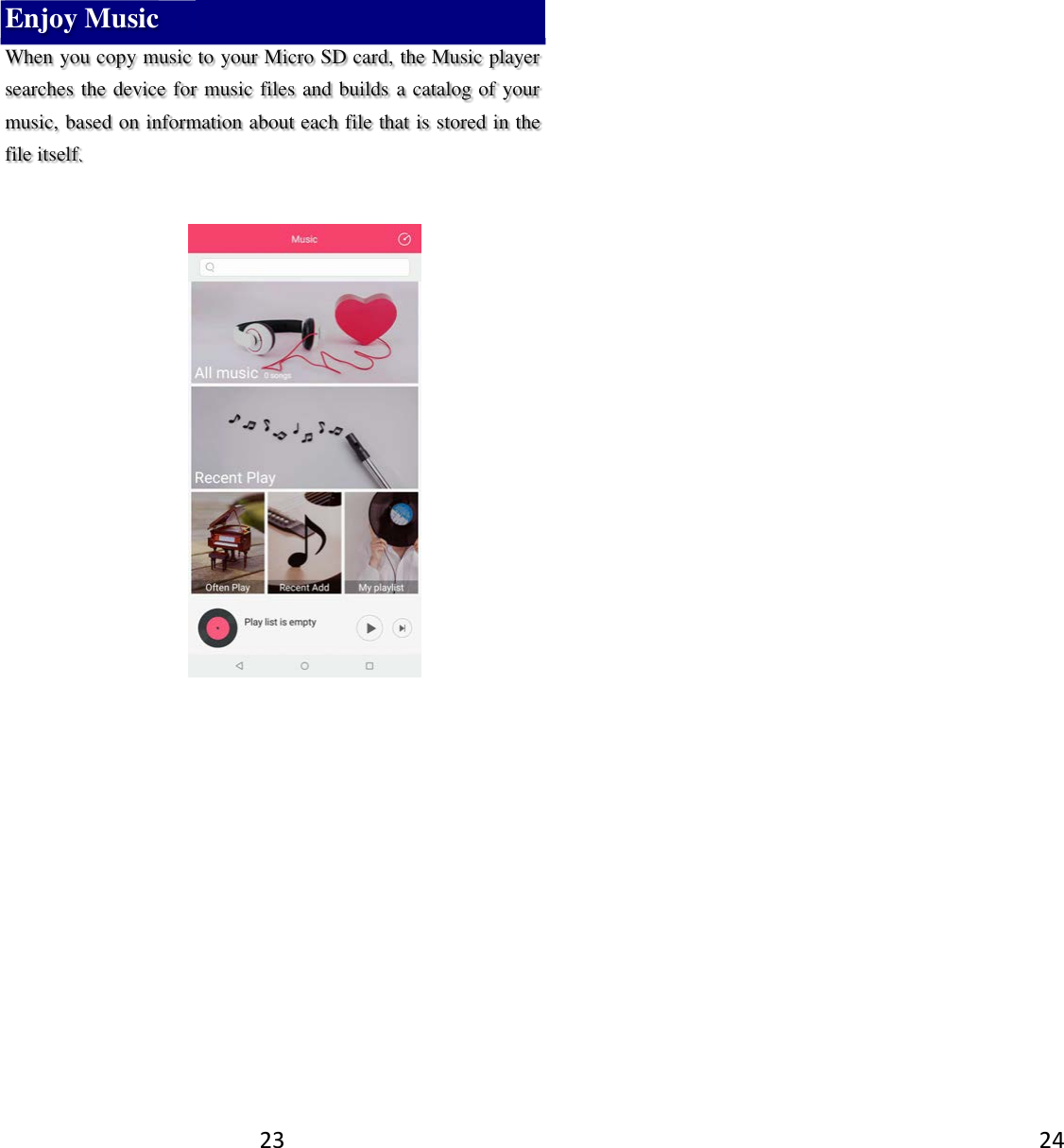 23 Enjoy Music When you copy music to your Micro SD card, the Music player searches the device for music files and builds a catalog of your music, based on information about each file that is stored in the file itself.             24   