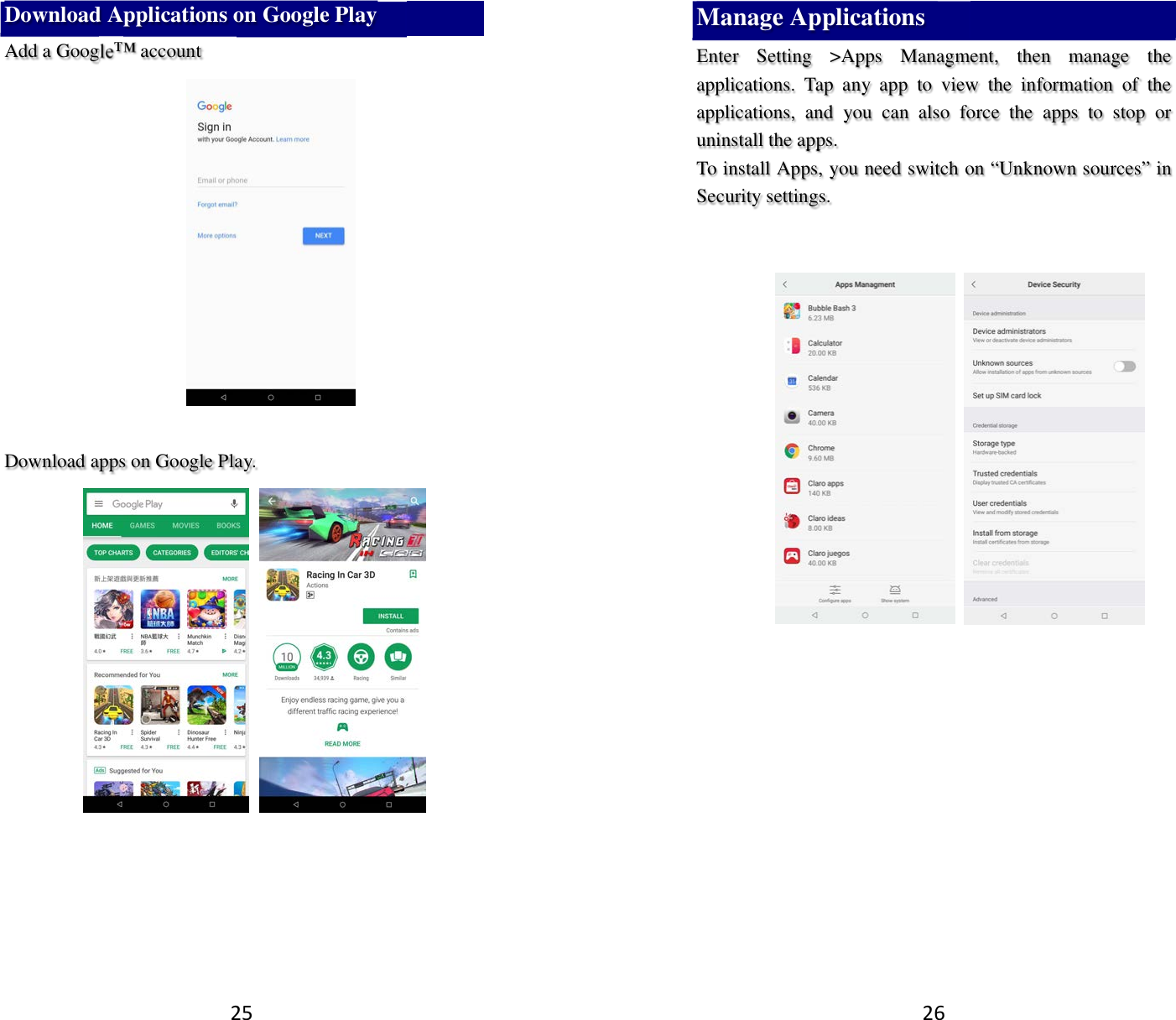 25 Download Applications on Google Play Add a Google™ account     Download apps on Google Play.        26 Manage Applications   Enter  Setting  &gt;Apps  Managment,  then  manage  the applications.  Tap  any  app  to  view  the  information  of  the applications,  and  you  can  also  force  the  apps  to  stop  or uninstall the apps.   To install Apps, you need switch on “Unknown sources” in Security settings.            