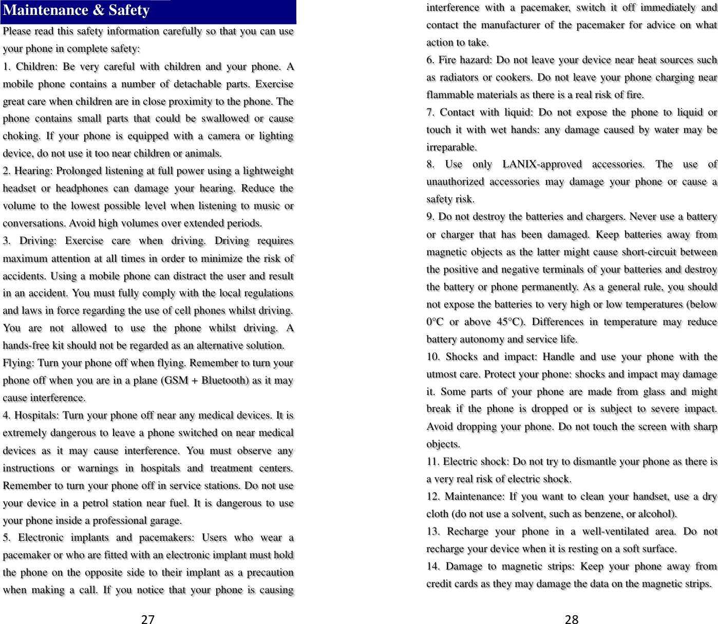 27 Maintenance &amp; Safety Please read this safety information carefully so that you can use your phone in complete safety: 1.  Children:  Be  very  careful  with  children  and  your  phone.  A mobile  phone  contains  a  number  of  detachable  parts.  Exercise great care when children are in close proximity to the phone. The phone  contains  small  parts  that  could  be  swallowed  or  cause choking.  If  your  phone  is  equipped  with  a  camera  or  lighting device, do not use it too near children or animals.   2. Hearing: Prolonged listening at full power using a lightweight headset  or  headphones  can  damage  your  hearing.  Reduce  the volume to the lowest possible level when listening to music or conversations. Avoid high volumes over extended periods. 3.  Driving:  Exercise  care  when  driving.  Driving  requires maximum attention at all times in order to minimize the risk of accidents. Using a mobile phone can distract the user and result in an accident. You must fully comply with the local regulations and laws in force regarding the use of cell phones whilst driving. You  are  not  allowed  to  use  the  phone  whilst  driving.  A hands-free kit should not be regarded as an alternative solution. Flying: Turn your phone off when flying. Remember to turn your phone off when you are in a plane (GSM + Bluetooth) as it may cause interference. 4. Hospitals: Turn your phone off near any medical devices. It is extremely dangerous to leave a phone switched on near medical devices  as  it  may  cause  interference.  You  must  observe  any instructions  or  warnings  in  hospitals  and  treatment  centers. Remember to turn your phone off in service stations. Do not use your device in a petrol station  near fuel. It is dangerous to  use your phone inside a professional garage.   5.  Electronic  implants  and  pacemakers:  Users  who  wear  a pacemaker or who are fitted with an electronic implant must hold the phone on the opposite side to  their implant as a precaution when  making  a  call.  If  you  notice  that  your  phone  is  causing 28 interference  with  a  pacemaker,  switch  it  off  immediately  and contact  the  manufacturer of  the pacemaker  for  advice  on  what action to take. 6. Fire hazard: Do not leave your device near heat sources such as radiators or cookers. Do not leave your phone charging near flammable materials as there is a real risk of fire. 7.  Contact  with  liquid:  Do  not  expose  the  phone  to  liquid  or touch  it  with wet  hands:  any  damage caused  by water  may  be irreparable.   8.  Use  only  LANIX-approved  accessories.  The  use  of unauthorized  accessories  may  damage  your  phone  or  cause  a safety risk. 9. Do not destroy the batteries and chargers. Never use a battery or  charger  that  has  been  damaged.  Keep  batteries  away  from magnetic objects as the latter might cause short-circuit between the positive and negative terminals of your batteries and destroy the battery or phone permanently. As a general rule, you should not expose the batteries to very high or low temperatures (below 0°C  or  above  45°C).  Differences  in  temperature  may  reduce battery autonomy and service life. 10.  Shocks  and  impact:  Handle  and  use  your  phone  with  the utmost care. Protect your phone: shocks and impact may damage it.  Some  parts  of  your  phone  are  made  from  glass  and  might break  if  the  phone  is  dropped  or  is  subject  to  severe  impact. Avoid dropping your phone. Do not touch the screen with sharp objects. 11. Electric shock: Do not try to dismantle your phone as there is a very real risk of electric shock. 12. Maintenance: If you want to clean  your handset, use a dry cloth (do not use a solvent, such as benzene, or alcohol). 13.  Recharge  your  phone  in  a  well-ventilated  area.  Do  not recharge your device when it is resting on a soft surface.   14.  Damage  to  magnetic  strips:  Keep  your  phone  away  from credit cards as they may damage the data on the magnetic strips. 