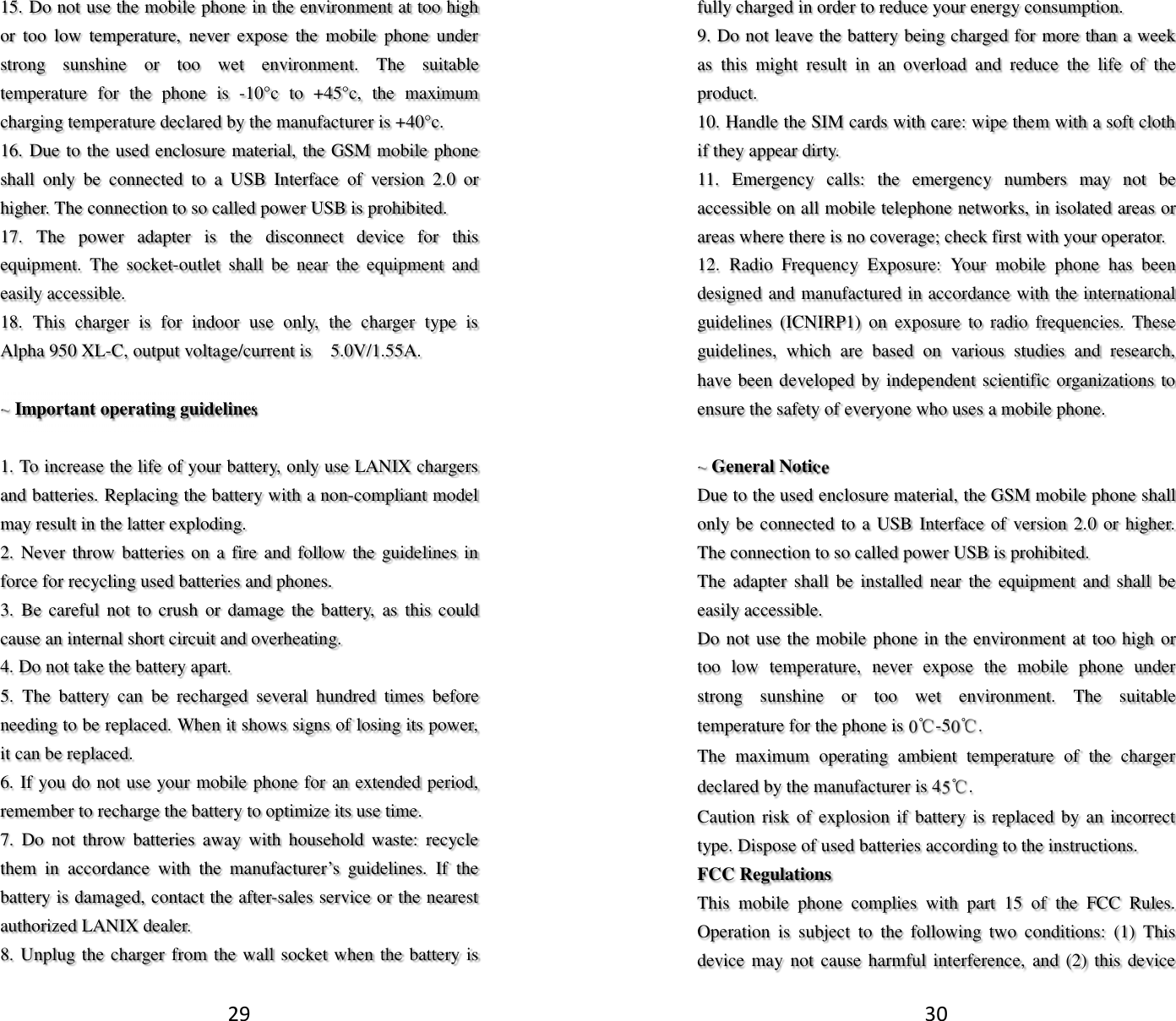 29 15. Do not use the mobile phone in the environment at too high or  too  low  temperature,  never  expose  the  mobile  phone  under strong  sunshine  or  too  wet  environment.  The  suitable temperature  for  the  phone  is  -10°c  to  +45°c,  the  maximum charging temperature declared by the manufacturer is +40°c. 16. Due to the used enclosure material, the GSM mobile phone shall  only  be  connected  to  a  USB  Interface  of  version  2.0  or higher. The connection to so called power USB is prohibited. 17.  The  power  adapter  is  the  disconnect  device  for  this equipment.  The  socket-outlet  shall  be  near  the  equipment  and easily accessible. 18.  This  charger  is  for  indoor  use  only,  the  charger  type  is    Alpha 950 XL-C, output voltage/current is    5.0V/1.55A.  ~ Important operating guidelines    1. To increase the life of your battery, only use LANIX chargers and batteries. Replacing the battery with a non-compliant model may result in the latter exploding.   2. Never throw  batteries  on  a  fire and  follow the guidelines in force for recycling used batteries and phones. 3.  Be  careful not to crush  or  damage the  battery,  as this could cause an internal short circuit and overheating. 4. Do not take the battery apart. 5.  The  battery  can  be  recharged  several  hundred  times  before needing to be replaced. When it shows signs of losing its power, it can be replaced. 6. If you do not use your mobile phone for an extended period, remember to recharge the battery to optimize its use time. 7.  Do  not  throw  batteries  away  with  household  waste:  recycle them  in  accordance  with  the  manufacturer’s  guidelines.  If  the battery is damaged, contact the after-sales service or the nearest authorized LANIX dealer. 8. Unplug the charger from the wall socket when the battery is 30 fully charged in order to reduce your energy consumption. 9. Do not leave the battery being charged for more than a week as  this  might  result  in  an  overload  and  reduce  the  life  of  the product. 10. Handle the SIM cards with care: wipe them with a soft cloth if they appear dirty. 11.  Emergency  calls:  the  emergency  numbers  may  not  be accessible on all mobile telephone networks, in isolated areas or areas where there is no coverage; check first with your operator. 12.  Radio  Frequency  Exposure:  Your  mobile  phone  has  been designed and manufactured in accordance with the international guidelines  (ICNIRP1)  on  exposure  to  radio  frequencies.  These guidelines,  which  are  based  on  various  studies  and  research, have been developed by independent scientific organizations to ensure the safety of everyone who uses a mobile phone.  ~ General Notice Due to the used enclosure material, the GSM mobile phone shall only be connected to a USB  Interface of  version 2.0 or higher. The connection to so called power USB is prohibited. The  adapter  shall be  installed  near  the  equipment  and shall  be easily accessible. Do not use the mobile phone in the environment at too high or too  low  temperature,  never  expose  the  mobile  phone  under strong  sunshine  or  too  wet  environment.  The  suitable temperature for the phone is 0℃-50℃. The  maximum  operating  ambient  temperature  of  the  charger declared by the manufacturer is 45℃. Caution risk of explosion if  battery is replaced by an incorrect type. Dispose of used batteries according to the instructions. FCC Regulations This  mobile  phone  complies  with  part  15  of  the  FCC  Rules. Operation  is  subject  to  the  following  two  conditions:  (1)  This device may  not cause harmful interference, and (2)  this device 