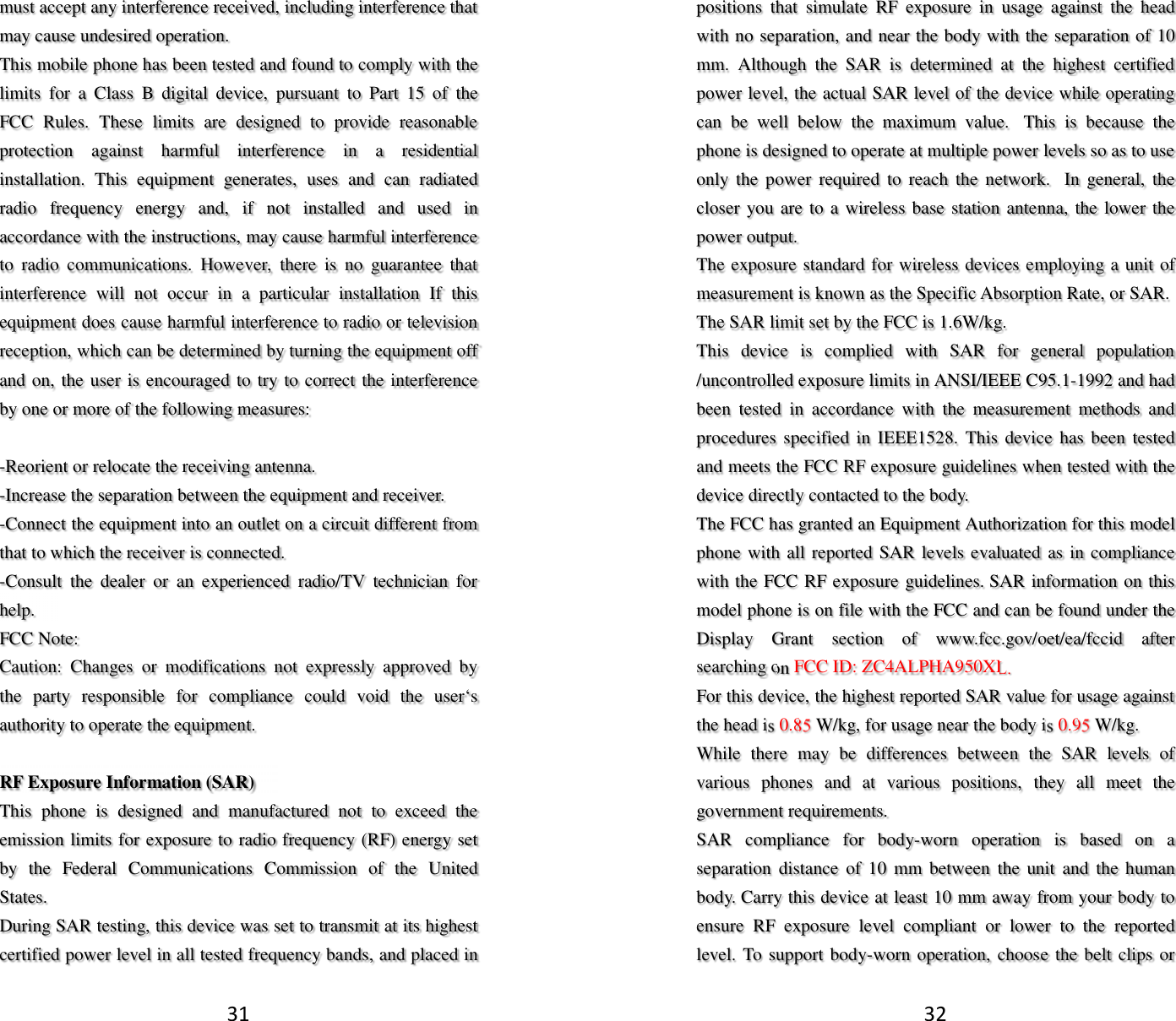 31 must accept any interference received, including interference that may cause undesired operation. This mobile phone has been tested and found to comply with the limits  for  a  Class  B  digital  device,  pursuant  to  Part  15  of  the FCC  Rules.  These  limits  are  designed  to  provide  reasonable protection  against  harmful  interference  in  a  residential installation.  This  equipment  generates,  uses  and  can  radiated radio  frequency  energy  and,  if  not  installed  and  used  in accordance with the instructions, may cause harmful interference to  radio  communications.  However,  there  is  no  guarantee  that interference  will  not  occur  in  a  particular  installation  If  this equipment does cause harmful interference to radio or television reception, which can be determined by turning the equipment off and on, the user is encouraged to try to correct the interference by one or more of the following measures:  -Reorient or relocate the receiving antenna. -Increase the separation between the equipment and receiver. -Connect the equipment into an outlet on a circuit different from that to which the receiver is connected. -Consult  the  dealer  or  an  experienced  radio/TV  technician  for help. FCC Note: Caution:  Changes  or  modifications  not  expressly  approved  by the  party  responsible  for  compliance  could  void  the  user‘s authority to operate the equipment.  RF Exposure Information (SAR) This  phone  is  designed  and  manufactured  not  to  exceed  the emission limits for exposure to radio frequency (RF) energy set by  the  Federal  Communications  Commission  of  the  United States.   During SAR testing, this device was set to transmit at its highest certified power level in all tested frequency bands, and placed in 32 positions  that  simulate  RF  exposure  in  usage  against  the  head with no separation, and near the body with the separation of 10 mm.  Although  the  SAR  is  determined  at  the  highest  certified power level, the actual SAR level of the device while operating can  be  well  below  the  maximum  value.   This  is  because  the phone is designed to operate at multiple power levels so as to use only the power  required to  reach  the network.   In  general,  the closer you are to a wireless base station antenna, the lower the power output. The exposure standard for wireless devices employing a unit of measurement is known as the Specific Absorption Rate, or SAR.  The SAR limit set by the FCC is 1.6W/kg.  This  device  is  complied  with  SAR  for  general  population /uncontrolled exposure limits in ANSI/IEEE C95.1-1992 and had been  tested  in  accordance  with  the  measurement  methods  and procedures specified in IEEE1528.  This device has been tested and meets the FCC RF exposure guidelines when tested with the device directly contacted to the body.   The FCC has granted an Equipment Authorization for this model phone with all reported SAR levels evaluated as in compliance with the FCC RF exposure guidelines. SAR information on this model phone is on file with the FCC and can be found under the Display  Grant  section  of  www.fcc.gov/oet/ea/fccid  after searching on FCC ID: ZC4ALPHA950XL. For this device, the highest reported SAR value for usage against the head is 0.85 W/kg, for usage near the body is 0.95 W/kg. While  there  may  be  differences  between  the  SAR  levels  of various  phones  and  at  various  positions,  they  all  meet  the government requirements. SAR  compliance  for  body-worn  operation  is  based  on  a separation  distance  of  10  mm  between  the unit  and  the  human body. Carry this device at least 10 mm away from your body to ensure  RF  exposure  level  compliant  or  lower  to  the  reported level. To support body-worn operation, choose the belt clips or 
