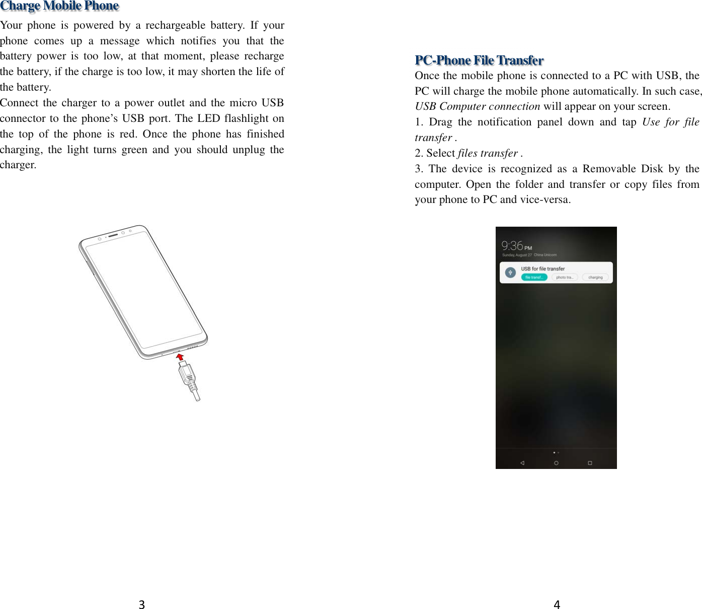 3 Charge Mobile Phone Your  phone  is  powered  by  a  rechargeable  battery.  If  your phone  comes  up  a  message  which  notifies  you  that  the battery  power  is  too  low,  at  that  moment,  please  recharge the battery, if the charge is too low, it may shorten the life of the battery. Connect the charger to a power outlet and the micro USB connector to the phone’s USB port. The LED flashlight on the  top  of  the  phone  is  red.  Once  the  phone  has  finished charging,  the  light  turns green  and  you  should  unplug  the charger.      4  PC-Phone File Transfer Once the mobile phone is connected to a PC with USB, the PC will charge the mobile phone automatically. In such case, USB Computer connection will appear on your screen.   1.  Drag  the  notification  panel  down  and  tap  Use  for  file transfer . 2. Select files transfer . 3.  The  device  is  recognized  as  a  Removable  Disk  by  the computer. Open the  folder and  transfer or  copy  files  from your phone to PC and vice-versa.   