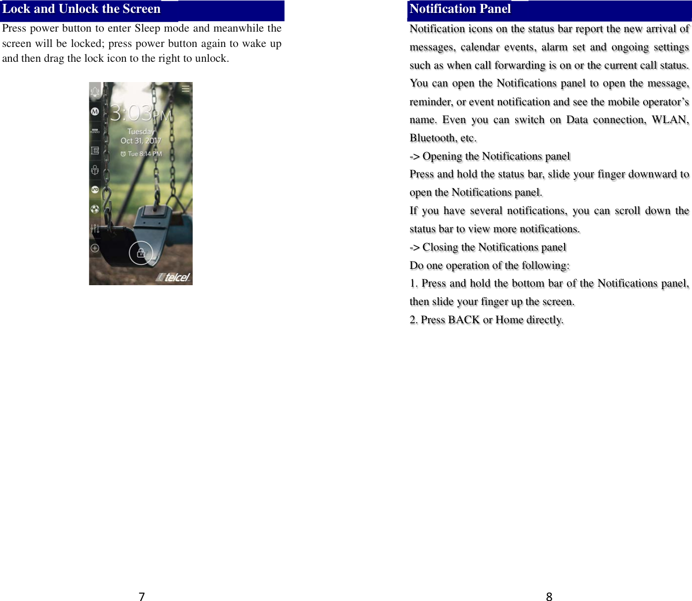 7 Lock and Unlock the Screen Press power button to enter Sleep mode and meanwhile the screen will be locked; press power button again to wake up and then drag the lock icon to the right to unlock.       8 Notification Panel Notification icons on the status bar report the new arrival of messages,  calendar  events,  alarm  set  and  ongoing  settings such as when call forwarding is on or the current call status. You can open the Notifications panel to open the message, reminder, or event notification and see the mobile operator’s name.  Even  you  can  switch  on  Data  connection,  WLAN, Bluetooth, etc. -&gt; Opening the Notifications panel   Press and hold the status bar, slide your finger downward to open the Notifications panel.   If  you  have  several  notifications,  you  can  scroll  down the status bar to view more notifications.   -&gt; Closing the Notifications panel   Do one operation of the following:   1. Press and hold the bottom bar of the Notifications panel, then slide your finger up the screen.   2. Press BACK or Home directly.  
