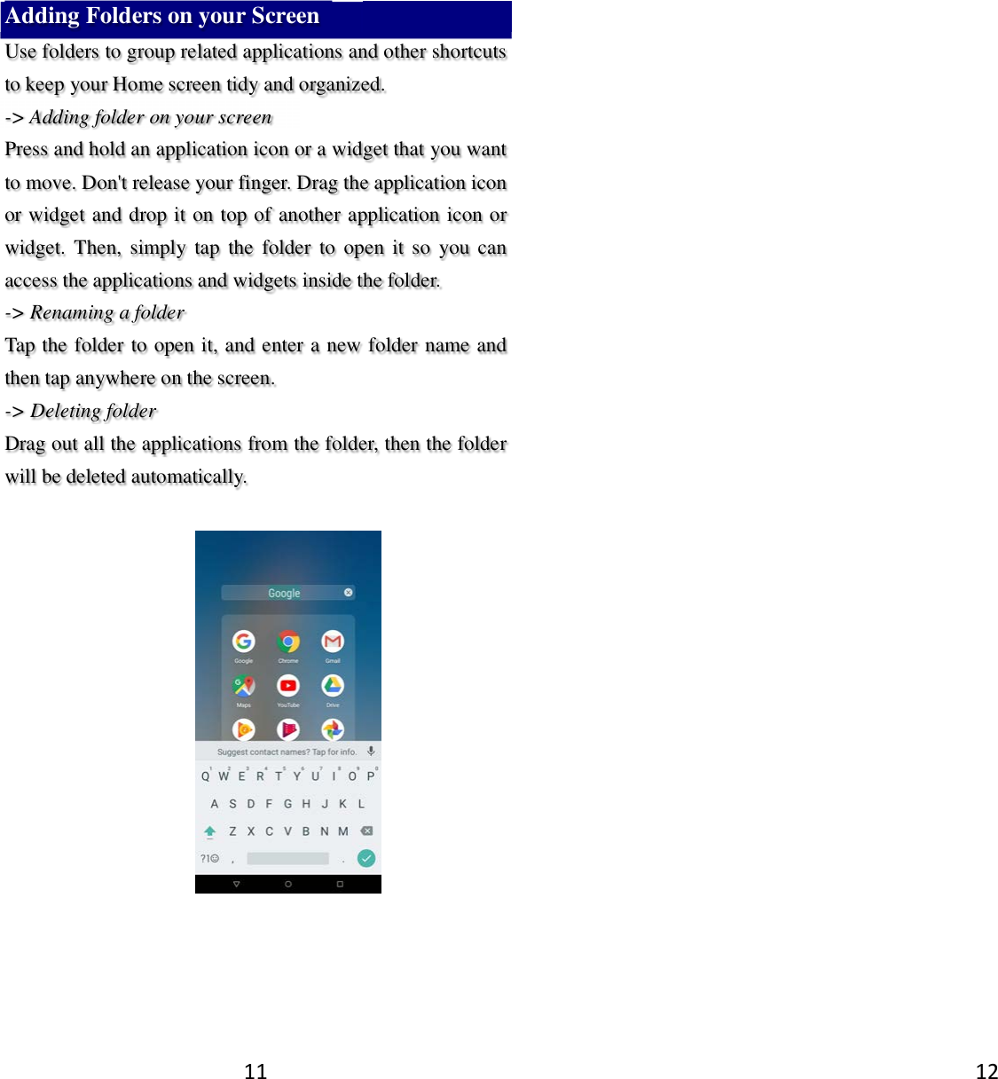 11 Adding Folders on your Screen   Use folders to group related applications and other shortcuts to keep your Home screen tidy and organized.   -&gt; Adding folder on your screen Press and hold an application icon or a widget that you want to move. Don&apos;t release your finger. Drag the application icon or widget and drop it on top of another application icon or widget.  Then,  simply tap  the  folder  to  open  it  so  you can access the applications and widgets inside the folder. -&gt; Renaming a folder   Tap the folder to open it, and enter a new folder name and then tap anywhere on the screen.   -&gt; Deleting folder Drag out all the applications from the folder, then the folder will be deleted automatically.     12  