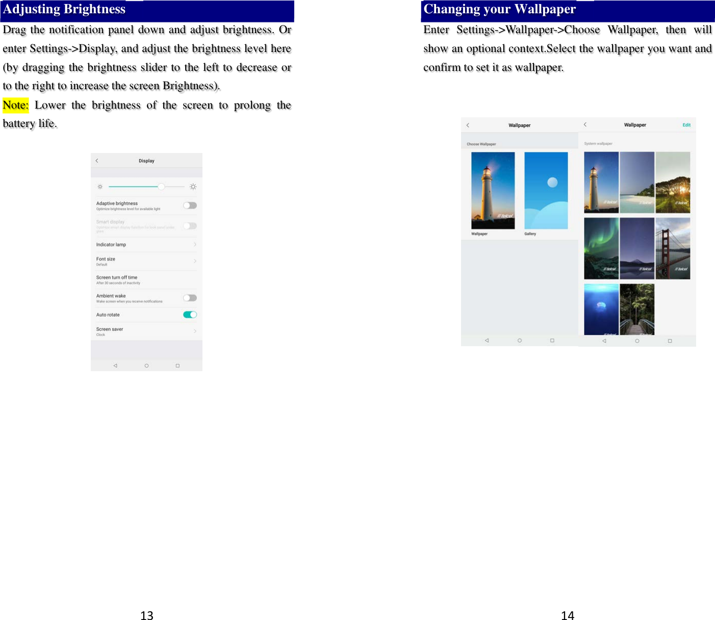 13 Adjusting Brightness Drag the notification panel down and adjust brightness. Or enter Settings-&gt;Display, and adjust the brightness level here (by dragging the brightness slider to the left to decrease or to the right to increase the screen Brightness). Note:  Lower  the  brightness  of  the  screen  to  prolong  the battery life.     14 Changing your Wallpaper Enter  Settings-&gt;Wallpaper-&gt;Choose  Wallpaper,  then  will show an optional context.Select the wallpaper you want and confirm to set it as wallpaper.           