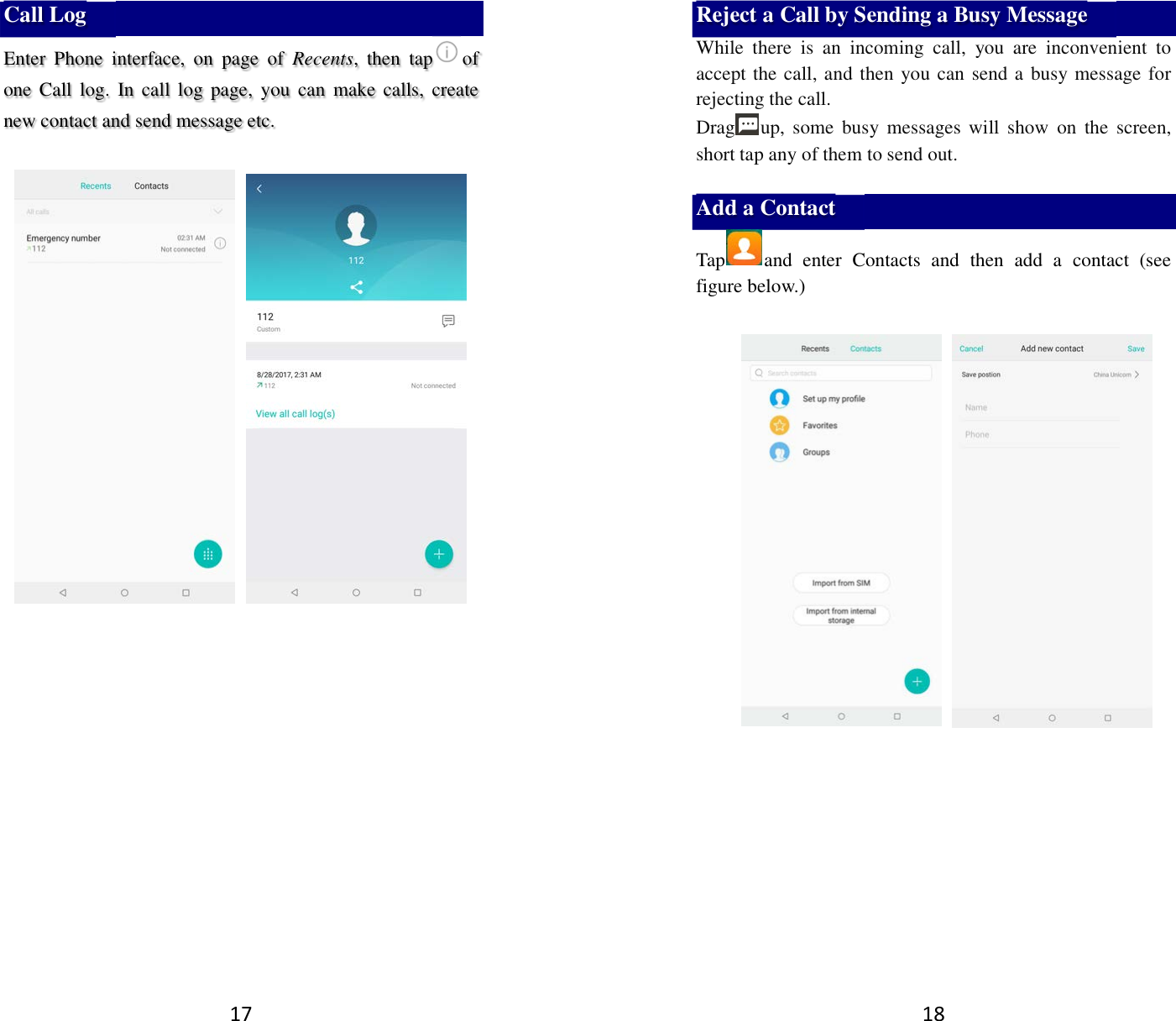 17 Call Log Enter  Phone  interface,  on  page  of  Recents,  then  tap of one Call log.  In call log  page,  you  can  make calls,  create new contact and send message etc.       18 Reject a Call by Sending a Busy Message While  there  is  an  incoming  call,  you  are  inconvenient  to accept the call, and then you can send a busy message for rejecting the call. Drag up, some  busy messages will  show  on  the  screen, short tap any of them to send out.    Add a Contact Tap and  enter  Contacts  and  then  add  a  contact  (see figure below.)                    