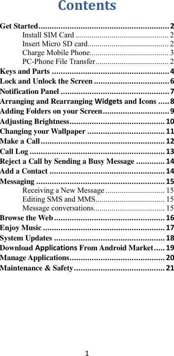 1  Contents Get Started ........................................................... 2 Install SIM Card ............................................... 2 Insert Micro SD card ......................................... 2 Charge Mobile Phone........................................ 3 PC-Phone File Transfer ..................................... 2 Keys and Parts ..................................................... 4 Lock and Unlock the Screen .................................. 6 Notification Panel ................................................. 7 Arranging and Rearranging Widgets and Icons ..... 8 Adding Folders on your Screen .............................. 9 Adjusting Brightness ........................................... 10 Changing your Wallpaper ................................... 11 Make a Call ........................................................ 12 Call Log ............................................................. 13 Reject a Call by Sending a Busy Message ............. 14 Add a Contact .................................................... 14 Messaging .......................................................... 15 Receiving a New Message .............................. 15 Editing SMS and MMS ................................... 15 Message conversations .................................... 15 Browse the Web .................................................. 16 Enjoy Music ....................................................... 17 System Updates .................................................. 18 Download Applications From Android Market ..... 19 Manage Applications ........................................... 20 Maintenance &amp; Safety ......................................... 21         