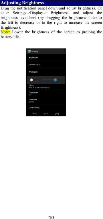 10 Adjusting Brightness Drag the notification panel down and adjust brightness. Or enter  Settings-&gt;Display-&gt;  Brightness,  and  adjust  the brightness  level  here  (by  dragging  the brightness  slider  to the  left  to  decrease  or  to  the  right  to  increase  the  screen Brightness). Note:  Lower  the  brightness  of  the  screen  to  prolong  the battery life.    