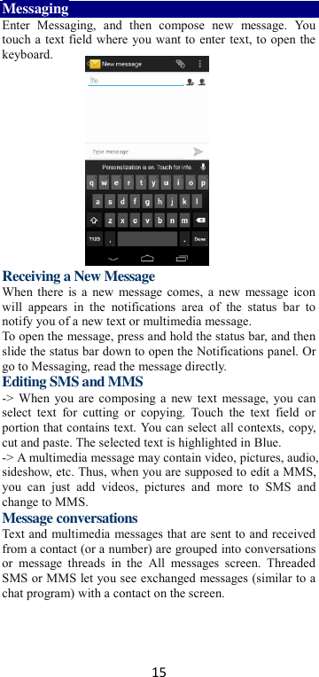 15 Messaging Enter  Messaging,  and  then  compose  new  message.  You touch a text field where you want to enter text, to open the keyboard.        Receiving a New Message   When there is a new message comes, a new  message icon will  appears  in  the  notifications  area  of  the  status  bar  to notify you of a new text or multimedia message.   To open the message, press and hold the status bar, and then slide the status bar down to open the Notifications panel. Or go to Messaging, read the message directly. Editing SMS and MMS -&gt; When you are composing a new text message, you can select  text  for  cutting  or  copying.  Touch  the  text  field  or portion that contains text. You can select all contexts, copy, cut and paste. The selected text is highlighted in Blue. -&gt; A multimedia message may contain video, pictures, audio, sideshow, etc. Thus, when you are supposed to edit a MMS, you  can  just  add  videos,  pictures  and  more  to  SMS  and change to MMS. Message conversations   Text and multimedia messages that are sent to and received from a contact (or a number) are grouped into conversations or  message  threads  in  the  All  messages  screen.  Threaded SMS or MMS let you see exchanged messages (similar to a chat program) with a contact on the screen.   