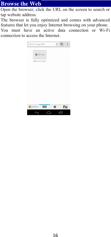 16 Browse the Web Open the browser; click the URL on the screen to search or tap website address.   The  browser  is  fully  optimized  and  comes  with advanced features that let you enjoy Internet browsing on your phone.   You  must  have  an  active  data  connection  or  Wi-Fi connection to access the Internet.         