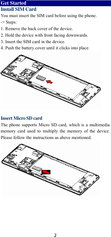 2 Get Started Install SIM Card You must insert the SIM card before using the phone.   -&gt; Steps:   1. Remove the back cover of the device. 2. Hold the device with front facing downwards. 3. Insert the SIM card in the device. 4. Push the battery cover until it clicks into place.           Insert Micro SD card The phone supports Micro SD card, which is a multimedia memory  card  used  to  multiply the  memory  of  the  device. Please follow the instructions as above mentioned.       