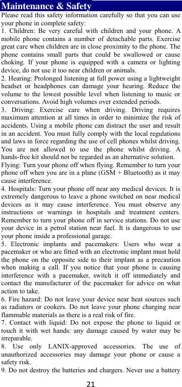 21 Maintenance &amp; Safety Please read this safety information carefully so that you can use your phone in complete safety: 1.  Children:  Be  very  careful  with  children  and  your  phone.  A mobile phone  contains  a  number  of  detachable  parts.  Exercise great care when children are in close proximity to the phone. The phone  contains  small  parts  that  could  be  swallowed  or  cause choking.  If  your  phone  is  equipped  with a  camera  or  lighting device, do not use it too near children or animals.   2. Hearing: Prolonged listening at full power using a lightweight headset  or  headphones  can  damage  your  hearing.  Reduce  the volume to the  lowest  possible  level when listening to  music or conversations. Avoid high volumes over extended periods. 3.  Driving:  Exercise  care  when  driving.  Driving  requires maximum attention at all times in order to minimize the risk of accidents. Using a mobile phone can distract the user and result in an accident. You must fully comply with the local regulations and laws in force regarding the use of cell phones whilst driving. You  are  not  allowed  to  use  the  phone  whilst  driving.  A hands-free kit should not be regarded as an alternative solution. Flying: Turn your phone off when flying. Remember to turn your phone off when you are in a plane (GSM + Bluetooth) as it may cause interference. 4. Hospitals: Turn your phone off near any medical devices. It is extremely dangerous to leave a phone switched on near medical devices  as  it  may  cause  interference.  You  must  observe  any instructions  or  warnings  in  hospitals  and  treatment  centers. Remember to turn your phone off in service stations. Do not use your device in  a  petrol station near fuel. It is dangerous to use your phone inside a professional garage.   5.  Electronic  implants  and  pacemakers:  Users  who  wear  a pacemaker or who are fitted with an electronic implant must hold the phone on the  opposite  side to  their implant as a precaution when  making  a  call.  If  you  notice  that  your  phone  is  causing interference  with  a  pacemaker,  switch  it  off  immediately  and contact the  manufacturer of  the pacemaker  for  advice  on what action to take. 6. Fire hazard: Do not leave your device near heat sources such as radiators or cookers. Do not leave your phone charging near flammable materials as there is a real risk of fire. 7.  Contact  with  liquid:  Do  not  expose  the  phone  to  liquid  or touch it  with wet  hands:  any  damage caused  by  water may be irreparable.   8.  Use  only  LANIX-approved  accessories.  The  use  of unauthorized  accessories  may  damage  your  phone  or  cause  a safety risk. 9. Do not destroy the batteries and chargers. Never use a battery 