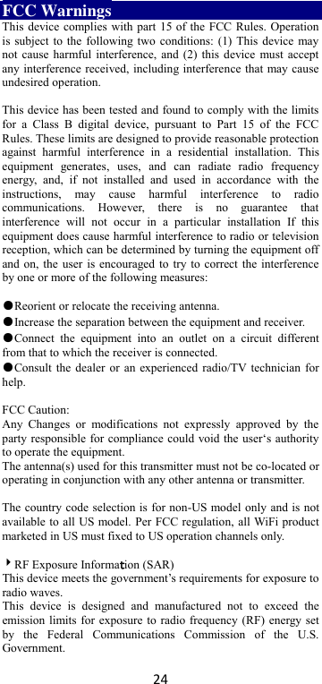 24 FCC Warnings This device complies with part 15 of the FCC Rules. Operation is subject to the following two conditions: (1) This device may not cause harmful interference, and (2) this device must accept any interference received, including interference that may cause undesired operation.  This device has been tested and found to comply with the limits for  a  Class  B  digital  device,  pursuant  to  Part  15  of  the  FCC Rules. These limits are designed to provide reasonable protection against  harmful  interference  in  a  residential  installation.  This equipment  generates,  uses,  and  can  radiate  radio  frequency energy,  and,  if  not  installed  and  used  in  accordance  with  the instructions,  may  cause  harmful  interference  to  radio communications.  However,  there  is  no  guarantee  that interference  will  not  occur  in  a  particular  installation  If  this equipment does cause harmful interference to radio or television reception, which can be determined by turning the equipment off and on, the user is encouraged to try to correct the interference by one or more of the following measures:  ●Reorient or relocate the receiving antenna. ●Increase the separation between the equipment and receiver. ●Connect  the  equipment  into  an  outlet  on  a  circuit  different from that to which the receiver is connected. ●Consult the dealer or an experienced radio/TV technician for help.  FCC Caution: Any  Changes  or  modifications  not  expressly  approved  by  the party responsible for  compliance could void the user‘s authority to operate the equipment. The antenna(s) used for this transmitter must not be co-located or operating in conjunction with any other antenna or transmitter.  The country code selection is for non-US model only and is not available to all US model. Per FCC regulation, all WiFi product marketed in US must fixed to US operation channels only.    RF Exposure Informattion (SAR) This device meets the government’s requirements for exposure to radio waves. This  device  is  designed  and  manufactured  not  to  exceed  the emission limits for exposure to radio frequency (RF) energy set by  the  Federal  Communications  Commission  of  the  U.S. Government.     