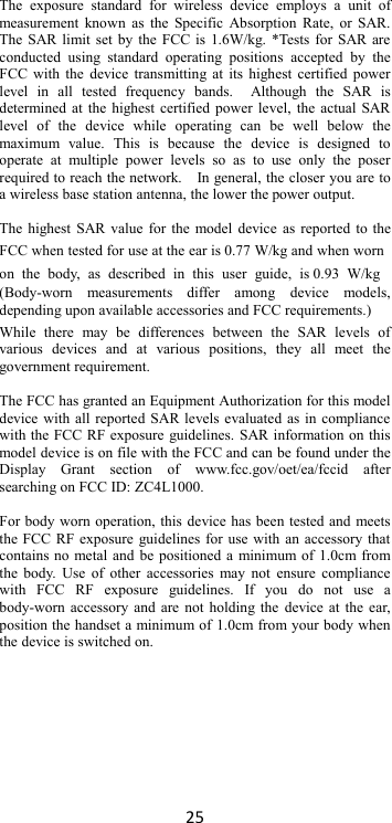 25  The  exposure  standard  for  wireless  device  employs  a  unit  of measurement known  as  the  Specific Absorption Rate,  or SAR. The SAR limit set by the FCC is 1.6W/kg. *Tests for SAR are conducted  using  standard  operating  positions  accepted  by  the FCC with the device transmitting at  its  highest certified power level  in  all  tested  frequency  bands.    Although  the  SAR  is determined at the highest certified power level, the actual SAR level  of  the  device  while  operating  can  be  well  below  the maximum  value.  This  is  because  the  device  is  designed  to operate  at  multiple  power  levels  so  as  to  use  only  the  poser required to reach the network.    In general, the closer you are to a wireless base station antenna, the lower the power output.  The highest SAR value for the model device as reported to the FCC when tested for use at the ear is 0.77 W/kg and when worn on  the  body,  as  described  in  this  user  guide,  is 0.93  W/kg (Body-worn  measurements  differ  among  device  models, depending upon available accessories and FCC requirements.)  While  there  may  be  differences  between  the  SAR  levels  of various  devices  and  at  various  positions,  they  all  meet  the government requirement.  The FCC has granted an Equipment Authorization for this model device with all reported SAR levels evaluated as in compliance with the FCC RF exposure guidelines. SAR information on this model device is on file with the FCC and can be found under the Display  Grant  section  of  www.fcc.gov/oet/ea/fccid  after searching on FCC ID: ZC4L1000.  For body worn operation, this device has been tested and meets the FCC RF exposure guidelines for use with an accessory that contains no metal and be positioned a minimum of 1.0cm from the body. Use  of other  accessories  may  not  ensure compliance with  FCC  RF  exposure  guidelines.  If  you  do  not  use  a body-worn accessory and are not holding the  device at the ear, position the handset a minimum of 1.0cm from your body when the device is switched on.   