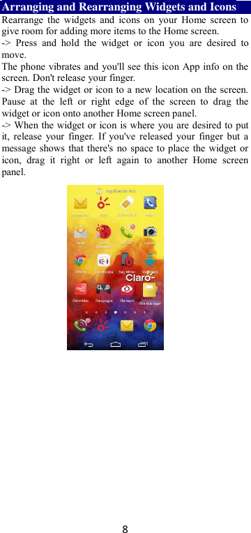 8 Arranging and Rearranging Widgets and Icons Rearrange  the  widgets  and  icons on  your  Home screen to give room for adding more items to the Home screen.   -&gt;  Press  and  hold  the  widget  or  icon  you  are  desired  to move.   The phone vibrates and you&apos;ll see this icon App info on the screen. Don&apos;t release your finger.   -&gt; Drag the widget or icon to a new location on the screen. Pause  at  the  left  or  right  edge  of  the  screen  to  drag  the widget or icon onto another Home screen panel.   -&gt; When the widget or icon is where you are desired to put it,  release  your finger. If you&apos;ve  released your finger but a message shows that there&apos;s no space to place the widget or icon,  drag  it  right  or  left  again  to  another  Home  screen panel.      