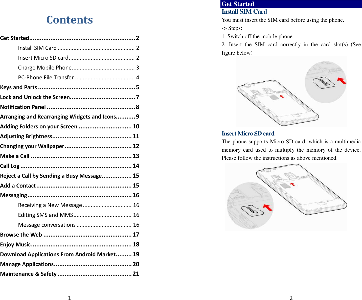 1  Contents Get Started ............................................................ 2 Install SIM Card ................................................. 2 Insert Micro SD card .......................................... 2 Charge Mobile Phone ........................................ 3 PC-Phone File Transfer ...................................... 4 Keys and Parts ....................................................... 5 Lock and Unlock the Screen ..................................... 7 Notification Panel .................................................. 8 Arranging and Rearranging Widgets and Icons........... 9 Adding Folders on your Screen .............................. 10 Adjusting Brightness............................................. 11 Changing your Wallpaper ...................................... 12 Make a Call ......................................................... 13 Call Log ............................................................... 14 Reject a Call by Sending a Busy Message................. 15 Add a Contact ...................................................... 15 Messaging ........................................................... 16 Receiving a New Message ............................... 16 Editing SMS and MMS ..................................... 16 Message conversations ................................... 16 Browse the Web .................................................. 17 Enjoy Music ......................................................... 18 Download Applications From Android Market ......... 19 Manage Applications ............................................ 20 Maintenance &amp; Safety .......................................... 21  2 Get Started Install SIM Card You must insert the SIM card before using the phone.   -&gt; Steps:   1. Switch off the mobile phone. 2.  Insert  the  SIM  card  correctly  in  the  card  slot(s)  (See figure below)          Insert Micro SD card The phone supports Micro SD card, which is a multimedia memory  card  used  to  multiply  the  memory  of  the  device. Please follow the instructions as above mentioned.        