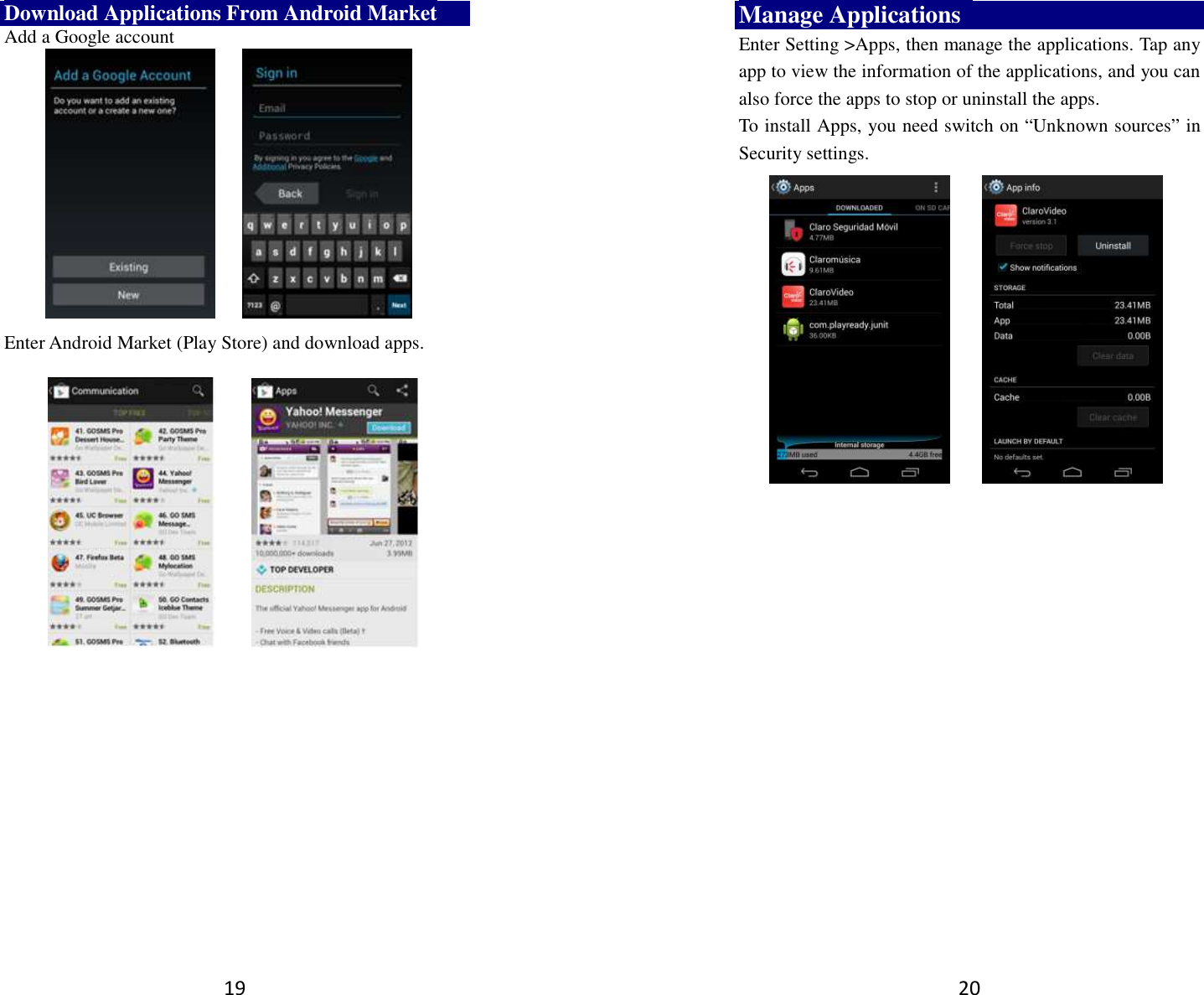 19 Download Applications From Android Market Add a Google account             Enter Android Market (Play Store) and download apps.          20 Manage Applications   Enter Setting &gt;Apps, then manage the applications. Tap any app to view the information of the applications, and you can also force the apps to stop or uninstall the apps.   To install Apps, you need switch on “Unknown sources” in Security settings.      