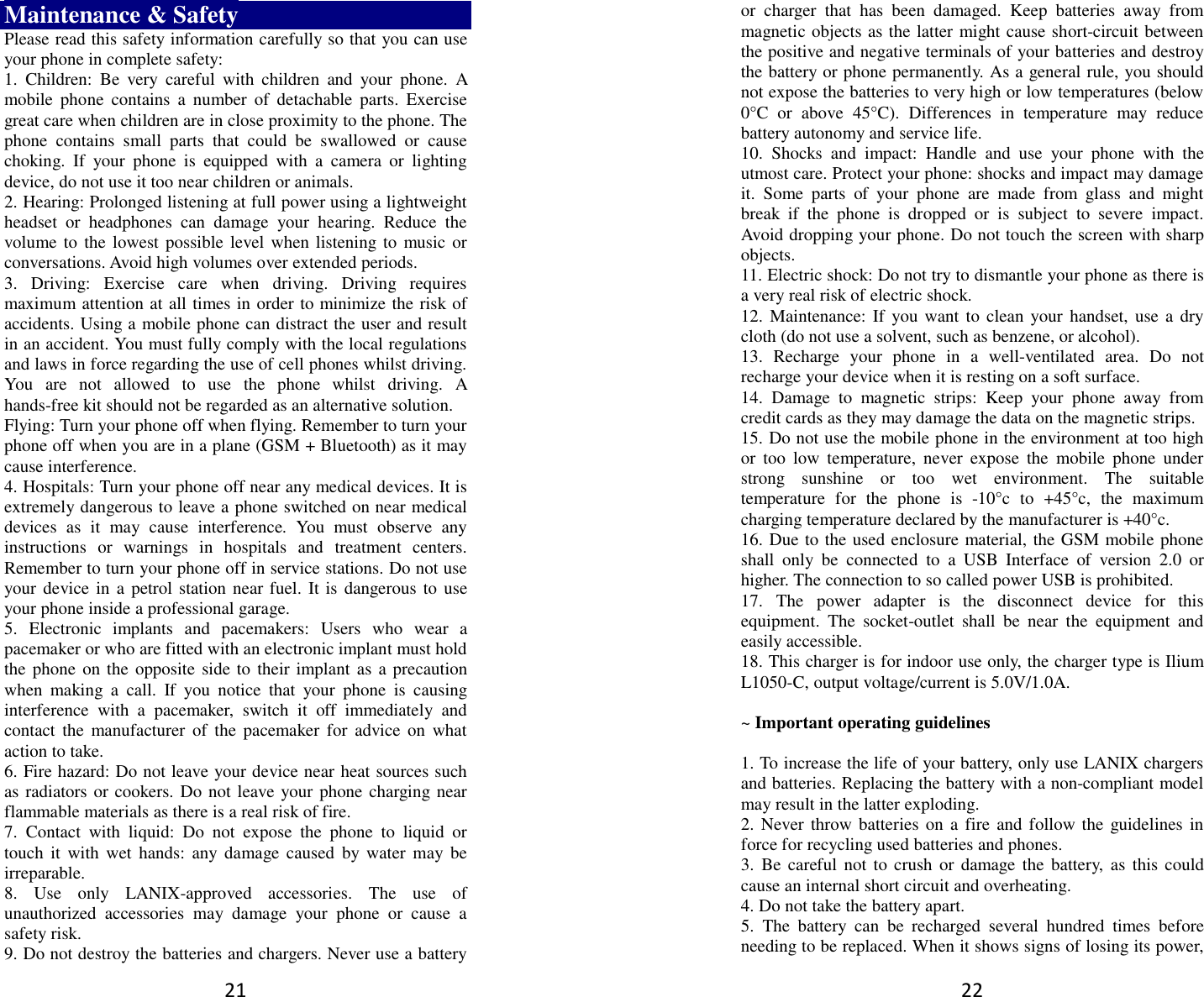 21 Maintenance &amp; Safety Please read this safety information carefully so that you can use your phone in complete safety: 1.  Children:  Be  very  careful  with  children  and  your  phone.  A mobile  phone  contains  a  number  of  detachable  parts.  Exercise great care when children are in close proximity to the phone. The phone  contains  small  parts  that  could  be  swallowed  or  cause choking.  If  your  phone  is  equipped  with  a  camera  or  lighting device, do not use it too near children or animals.   2. Hearing: Prolonged listening at full power using a lightweight headset  or  headphones  can  damage  your  hearing.  Reduce  the volume to the  lowest possible level when listening to  music or conversations. Avoid high volumes over extended periods. 3.  Driving:  Exercise  care  when  driving.  Driving  requires maximum attention at all times in order to minimize the risk of accidents. Using a mobile phone can distract the user and result in an accident. You must fully comply with the local regulations and laws in force regarding the use of cell phones whilst driving. You  are  not  allowed  to  use  the  phone  whilst  driving.  A hands-free kit should not be regarded as an alternative solution. Flying: Turn your phone off when flying. Remember to turn your phone off when you are in a plane (GSM + Bluetooth) as it may cause interference. 4. Hospitals: Turn your phone off near any medical devices. It is extremely dangerous to leave a phone switched on near medical devices  as  it  may  cause  interference.  You  must  observe  any instructions  or  warnings  in  hospitals  and  treatment  centers. Remember to turn your phone off in service stations. Do not use your device in  a petrol station near fuel. It is dangerous  to use your phone inside a professional garage.   5.  Electronic  implants  and  pacemakers:  Users  who  wear  a pacemaker or who are fitted with an electronic implant must hold the phone  on the opposite side  to their implant as a precaution when  making  a  call.  If  you  notice  that  your  phone  is  causing interference  with  a  pacemaker,  switch  it  off  immediately  and contact  the  manufacturer  of  the  pacemaker  for  advice on  what action to take. 6. Fire hazard: Do not leave your device near heat sources such as radiators or cookers. Do not leave your phone charging near flammable materials as there is a real risk of fire. 7.  Contact  with  liquid:  Do  not  expose  the  phone  to  liquid  or touch  it  with wet  hands:  any damage caused  by water  may be irreparable.   8.  Use  only  LANIX-approved  accessories.  The  use  of unauthorized  accessories  may  damage  your  phone  or  cause  a safety risk. 9. Do not destroy the batteries and chargers. Never use a battery 22 or  charger  that  has  been  damaged.  Keep  batteries  away  from magnetic objects as the latter might cause short-circuit between the positive and negative terminals of your batteries and destroy the battery or phone permanently. As a general rule, you should not expose the batteries to very high or low temperatures (below 0°C  or  above  45°C).  Differences  in  temperature  may  reduce battery autonomy and service life. 10.  Shocks  and  impact:  Handle  and  use  your  phone  with  the utmost care. Protect your phone: shocks and impact may damage it.  Some  parts  of  your  phone  are  made  from  glass  and  might break  if  the  phone  is  dropped  or  is  subject  to  severe  impact. Avoid dropping your phone. Do not touch the screen with sharp objects. 11. Electric shock: Do not try to dismantle your phone as there is a very real risk of electric shock. 12. Maintenance: If you want to  clean your  handset, use a dry cloth (do not use a solvent, such as benzene, or alcohol). 13.  Recharge  your  phone  in  a  well-ventilated  area.  Do  not recharge your device when it is resting on a soft surface.   14.  Damage  to  magnetic  strips:  Keep  your  phone  away  from credit cards as they may damage the data on the magnetic strips. 15. Do not use the mobile phone in the environment at too high or  too  low  temperature,  never  expose  the  mobile  phone  under strong  sunshine  or  too  wet  environment.  The  suitable temperature  for  the  phone  is  -10°c  to  +45°c,  the  maximum charging temperature declared by the manufacturer is +40°c. 16. Due to the used enclosure material, the GSM mobile phone shall  only  be  connected  to  a  USB  Interface  of  version  2.0  or higher. The connection to so called power USB is prohibited. 17.  The  power  adapter  is  the  disconnect  device  for  this equipment.  The  socket-outlet  shall  be  near  the  equipment  and easily accessible. 18. This charger is for indoor use only, the charger type is Ilium L1050-C, output voltage/current is 5.0V/1.0A.  ~ Important operating guidelines    1. To increase the life of your battery, only use LANIX chargers and batteries. Replacing the battery with a non-compliant model may result in the latter exploding.   2. Never throw batteries on a fire and follow the guidelines  in force for recycling used batteries and phones. 3.  Be careful  not to  crush or  damage the  battery,  as this  could cause an internal short circuit and overheating. 4. Do not take the battery apart. 5.  The  battery  can  be  recharged  several  hundred  times  before needing to be replaced. When it shows signs of losing its power, 