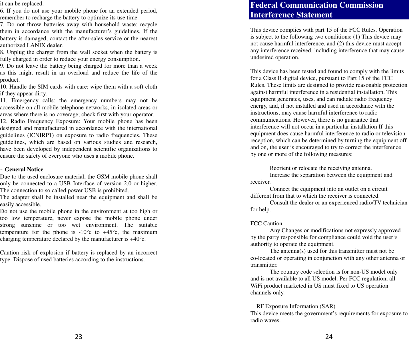 23 it can be replaced. 6. If you do not use your mobile phone for an extended period, remember to recharge the battery to optimize its use time. 7.  Do  not  throw  batteries  away  with  household  waste:  recycle them  in  accordance  with  the  manufacturer’s  guidelines.  If  the battery is damaged, contact the after-sales service or the nearest authorized LANIX dealer. 8. Unplug the charger from the wall socket when the battery is fully charged in order to reduce your energy consumption. 9. Do not leave the battery being charged for more than a week as  this  might  result  in  an  overload  and  reduce  the  life  of  the product. 10. Handle the SIM cards with care: wipe them with a soft cloth if they appear dirty. 11.  Emergency  calls:  the  emergency  numbers  may  not  be accessible on all mobile telephone networks, in isolated areas or areas where there is no coverage; check first with your operator. 12.  Radio  Frequency  Exposure:  Your  mobile  phone  has  been designed and manufactured in accordance with the international guidelines  (ICNIRP1)  on  exposure  to  radio  frequencies.  These guidelines,  which  are  based  on  various  studies  and  research, have been developed by independent scientific organizations to ensure the safety of everyone who uses a mobile phone.  ~ General Notice Due to the used enclosure material, the GSM mobile phone shall only be connected to a USB Interface of version 2.0 or higher. The connection to so called power USB is prohibited. The  adapter shall be  installed  near  the  equipment  and  shall  be easily accessible. Do not use the mobile phone in the environment at too high or too  low  temperature,  never  expose  the  mobile  phone  under strong  sunshine  or  too  wet  environment.  The  suitable temperature  for  the  phone  is  -10°c  to  +45°c,  the  maximum charging temperature declared by the manufacturer is +40°c.  Caution risk of explosion  if battery  is replaced by an incorrect type. Dispose of used batteries according to the instructions.          24 Federal Communication Commission Interference Statement  This device complies with part 15 of the FCC Rules. Operation is subject to the following two conditions: (1) This device may not cause harmful interference, and (2) this device must accept any interference received, including interference that may cause undesired operation.  This device has been tested and found to comply with the limits for a Class B digital device, pursuant to Part 15 of the FCC Rules. These limits are designed to provide reasonable protection against harmful interference in a residential installation. This equipment generates, uses, and can radiate radio frequency energy, and, if not installed and used in accordance with the instructions, may cause harmful interference to radio communications. However, there is no guarantee that interference will not occur in a particular installation If this equipment does cause harmful interference to radio or television reception, which can be determined by turning the equipment off and on, the user is encouraged to try to correct the interference by one or more of the following measures:    Reorient or relocate the receiving antenna.   Increase the separation between the equipment and receiver.   Connect the equipment into an outlet on a circuit different from that to which the receiver is connected.   Consult the dealer or an experienced radio/TV technician for help.  FCC Caution:   Any Changes or modifications not expressly approved by the party responsible for compliance could void the user‘s authority to operate the equipment.   The antenna(s) used for this transmitter must not be co-located or operating in conjunction with any other antenna or transmitter.   The country code selection is for non-US model only and is not available to all US model. Per FCC regulation, all WiFi product marketed in US must fixed to US operation channels only.    RF Exposure Information (SAR) This device meets the government’s requirements for exposure to radio waves. 