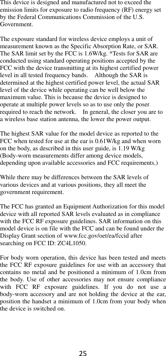 25 This device is designed and manufactured not to exceed the emission limits for exposure to radio frequency (RF) energy set by the Federal Communications Commission of the U.S. Government.      The exposure standard for wireless device employs a unit of measurement known as the Specific Absorption Rate, or SAR. The SAR limit set by the FCC is 1.6W/kg. *Tests for SAR are conducted using standard operating positions accepted by the FCC with the device transmitting at its highest certified power level in all tested frequency bands.    Although the SAR is determined at the highest certified power level, the actual SAR level of the device while operating can be well below the maximum value. This is because the device is designed to operate at multiple power levels so as to use only the poser required to reach the network.    In general, the closer you are to a wireless base station antenna, the lower the power output.  The highest SAR value for the model device as reported to the FCC when tested for use at the ear is 0.61W/kg and when worn on the body, as described in this user guide, is 1.19 W/kg (Body-worn measurements differ among device models, depending upon available accessories and FCC requirements.)  While there may be differences between the SAR levels of various devices and at various positions, they all meet the government requirement.  The FCC has granted an Equipment Authorization for this model device with all reported SAR levels evaluated as in compliance with the FCC RF exposure guidelines. SAR information on this model device is on file with the FCC and can be found under the Display Grant section of www.fcc.gov/oet/ea/fccid after searching on FCC ID: ZC4L1050.  For body worn operation, this device has been tested and meets the FCC RF exposure guidelines for use with an accessory that contains no metal and be positioned a minimum of 1.0cm from the  body.  Use  of  other accessories  may  not  ensure  compliance with  FCC  RF  exposure  guidelines.  If  you  do  not  use  a body-worn accessory and are not holding the device at the ear, position the handset a minimum of 1.0cm from your body when the device is switched on.  