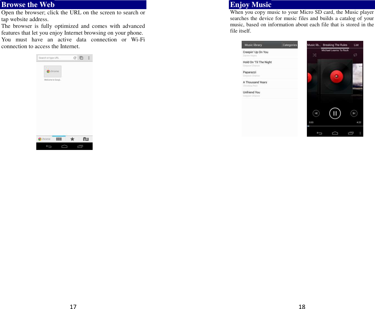 17 Browse the Web Open the browser; click the URL on the screen to search or tap website address.   The  browser  is  fully  optimized  and  comes  with  advanced features that let you enjoy Internet browsing on your phone.   You  must  have  an  active  data  connection  or  Wi-Fi connection to access the Internet.         18 Enjoy Music When you copy music to your Micro SD card, the Music player searches the device for music files and builds a catalog of your music, based on information about each file that is stored in the file itself.                  