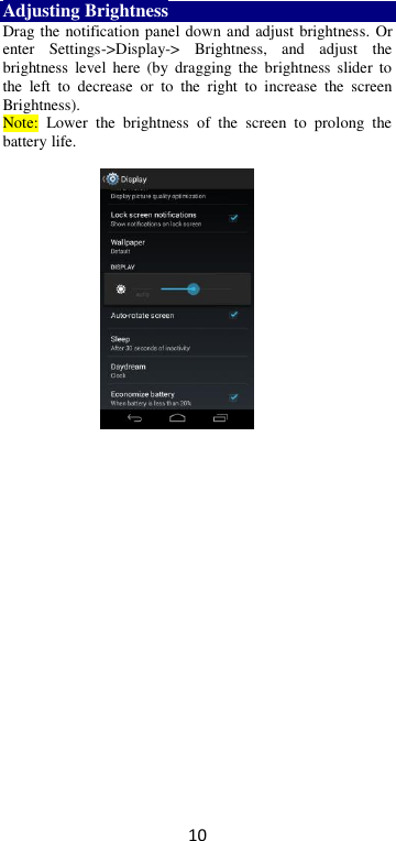 10 Adjusting Brightness Drag the notification panel down and adjust brightness. Or enter  Settings-&gt;Display-&gt;  Brightness,  and  adjust  the brightness  level  here  (by  dragging  the  brightness  slider  to the  left  to  decrease  or  to  the  right  to  increase  the  screen Brightness). Note:  Lower  the  brightness  of  the  screen  to  prolong  the battery life.    
