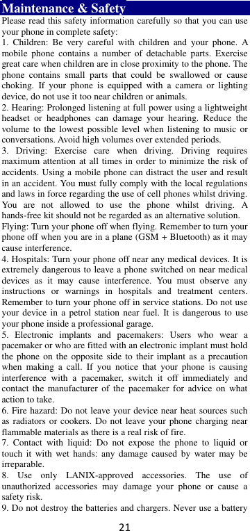 21 Maintenance &amp; Safety Please read this safety information carefully so that you can use your phone in complete safety: 1.  Children:  Be  very  careful  with  children  and  your  phone.  A mobile  phone  contains a  number of  detachable  parts.  Exercise great care when children are in close proximity to the phone. The phone  contains  small  parts  that  could  be  swallowed  or  cause choking.  If  your  phone  is  equipped  with  a  camera  or  lighting device, do not use it too near children or animals.   2. Hearing: Prolonged listening at full power using a lightweight headset  or  headphones  can  damage  your  hearing.  Reduce  the volume to the  lowest possible level  when  listening to music or conversations. Avoid high volumes over extended periods. 3.  Driving:  Exercise  care  when  driving.  Driving  requires maximum attention at all times in order to minimize the risk of accidents. Using a mobile phone can distract the user and result in an accident. You must fully comply with the local regulations and laws in force regarding the use of cell phones whilst driving. You  are  not  allowed  to  use  the  phone  whilst  driving.  A hands-free kit should not be regarded as an alternative solution. Flying: Turn your phone off when flying. Remember to turn your phone off when you are in a plane (GSM + Bluetooth) as it may cause interference. 4. Hospitals: Turn your phone off near any medical devices. It is extremely dangerous to leave a phone switched on near medical devices  as  it  may  cause  interference.  You  must  observe  any instructions  or  warnings  in  hospitals  and  treatment  centers. Remember to turn your phone off in service stations. Do not use your device in  a petrol station  near  fuel. It is  dangerous  to use your phone inside a professional garage.   5.  Electronic  implants  and  pacemakers:  Users  who  wear  a pacemaker or who are fitted with an electronic implant must hold the phone  on  the opposite side to  their implant as  a  precaution when  making  a  call.  If  you  notice  that  your  phone  is  causing interference  with  a  pacemaker,  switch  it  off  immediately  and contact  the manufacturer  of the  pacemaker for  advice  on what action to take. 6. Fire hazard: Do not leave your device near heat sources such as radiators or cookers. Do not leave your phone charging near flammable materials as there is a real risk of fire. 7.  Contact  with  liquid:  Do  not  expose  the  phone  to  liquid  or touch  it with  wet hands:  any  damage  caused  by water  may be irreparable.   8.  Use  only  LANIX-approved  accessories.  The  use  of unauthorized  accessories  may  damage  your  phone  or  cause  a safety risk. 9. Do not destroy the batteries and chargers. Never use a battery 