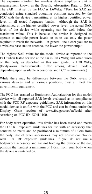 25  The  exposure  standard  for  wireless  device  employs  a  unit  of measurement  known  as  the Specific  Absorption  Rate,  or  SAR. The SAR limit set by the FCC is 1.6W/kg. *Tests for SAR are conducted  using  standard  operating  positions  accepted  by  the FCC with  the device transmitting at  its highest certified  power level  in  all  tested  frequency  bands.    Although  the  SAR  is determined at the highest certified power  level, the actual SAR level  of  the  device  while  operating  can  be  well  below  the maximum  value.  This  is  because  the  device  is  designed  to operate  at  multiple  power  levels  so  as  to  use  only  the  poser required to reach the network.    In general, the closer you are to a wireless base station antenna, the lower the power output.  The highest SAR value for the model device as reported to the FCC when tested for use at the ear is 0.83 W/kg and when worn on  the  body,  as  described  in  this  user  guide,  is  1.38  W/kg (Body-worn  measurements  differ  among  device  models, depending upon available accessories and FCC requirements.)  While  there  may  be  differences  between  the  SAR  levels  of various  devices  and  at  various  positions,  they  all  meet  the government requirement.  The FCC has granted an Equipment Authorization for this model device with all reported SAR levels evaluated as in compliance with the FCC RF exposure guidelines. SAR information on this model device is on file with the FCC and can be found under the Display  Grant  section  of  www.fcc.gov/oet/ea/fccid  after searching on FCC ID: ZC4L1100.  For body worn operation, this device has been tested and meets the FCC RF exposure  guidelines for use with an accessory that contains no metal and be positioned a minimum of 1.0cm from the  body.  Use of  other accessories  may not  ensure  compliance with  FCC  RF  exposure  guidelines.  If  you  do  not  use  a body-worn accessory and are  not holding the device at the  ear, position the handset a minimum of 1.0cm from your body when the device is switched on.   