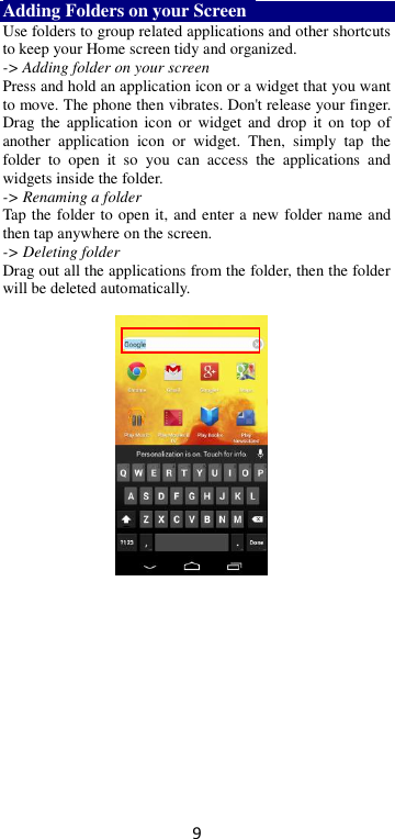 9 Adding Folders on your Screen   Use folders to group related applications and other shortcuts to keep your Home screen tidy and organized.   -&gt; Adding folder on your screen Press and hold an application icon or a widget that you want to move. The phone then vibrates. Don&apos;t release your finger. Drag  the application  icon  or widget and  drop  it  on top  of another  application  icon  or  widget.  Then,  simply  tap  the folder  to  open  it  so  you  can  access  the  applications  and widgets inside the folder. -&gt; Renaming a folder   Tap the folder to open it, and enter a new folder name and then tap anywhere on the screen.   -&gt; Deleting folder Drag out all the applications from the folder, then the folder will be deleted automatically.      