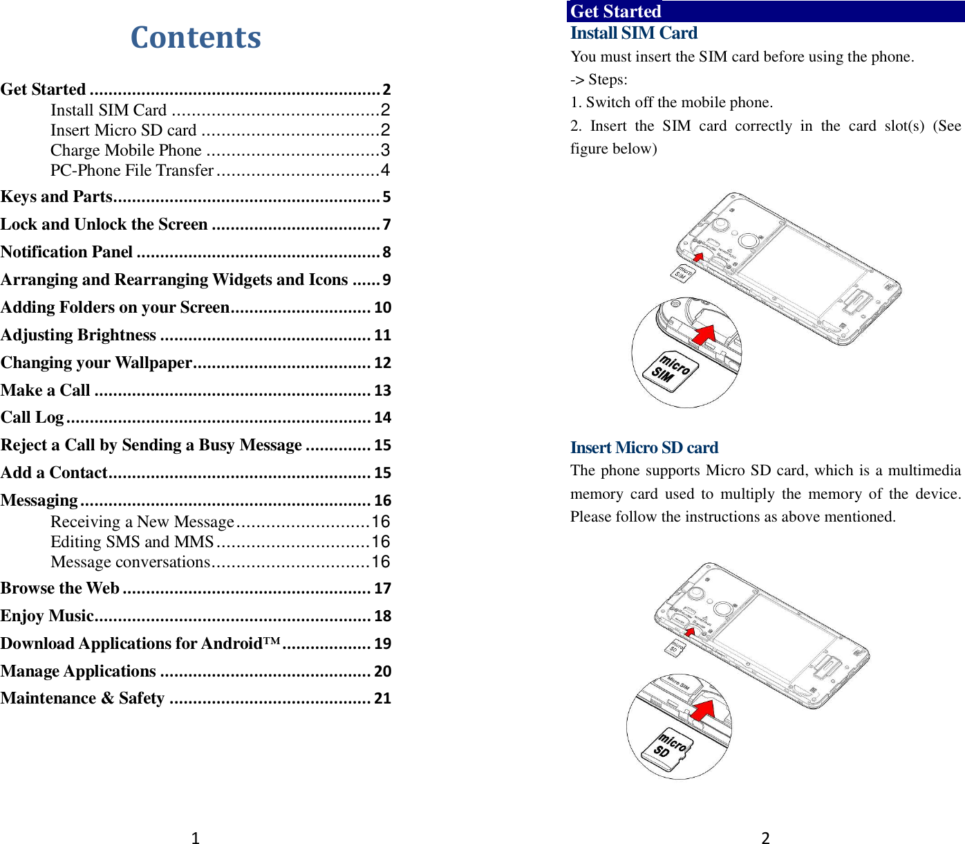 1 Contents Get Started .............................................................. 2Install SIM Card .......................................... 2Insert Micro SD card .................................... 2Charge Mobile Phone ................................... 3PC-Phone File Transfer ................................. 4Keys and Parts ......................................................... 5Lock and Unlock the Screen .................................... 7Notification Panel .................................................... 8Arranging and Rearranging Widgets and Icons ...... 9Adding Folders on your Screen .............................. 10Adjusting Brightness ............................................. 11Changing your Wallpaper ...................................... 12Make a Call ........................................................... 13Call Log ................................................................. 14Reject a Call by Sending a Busy Message .............. 15Add a Contact ........................................................ 15Messaging .............................................................. 16Receiving a New Message ........................... 16Editing SMS and MMS ............................... 16Message conversations ................................ 16Browse the Web ..................................................... 17Enjoy Music ........................................................... 18Download Applications for Android™ ................... 19Manage Applications ............................................. 20Maintenance &amp; Safety ........................................... 212 Get Started Install SIM Card You must insert the SIM card before using the phone. -&gt; Steps:   1. Switch off the mobile phone.2. Insert  the  SIM  card  correctly  in  the  card  slot(s)  (Seefigure below)Insert Micro SD card The phone supports Micro SD card, which is a multimedia memory  card  used  to  multiply  the  memory  of  the  device. Please follow the instructions as above mentioned.   
