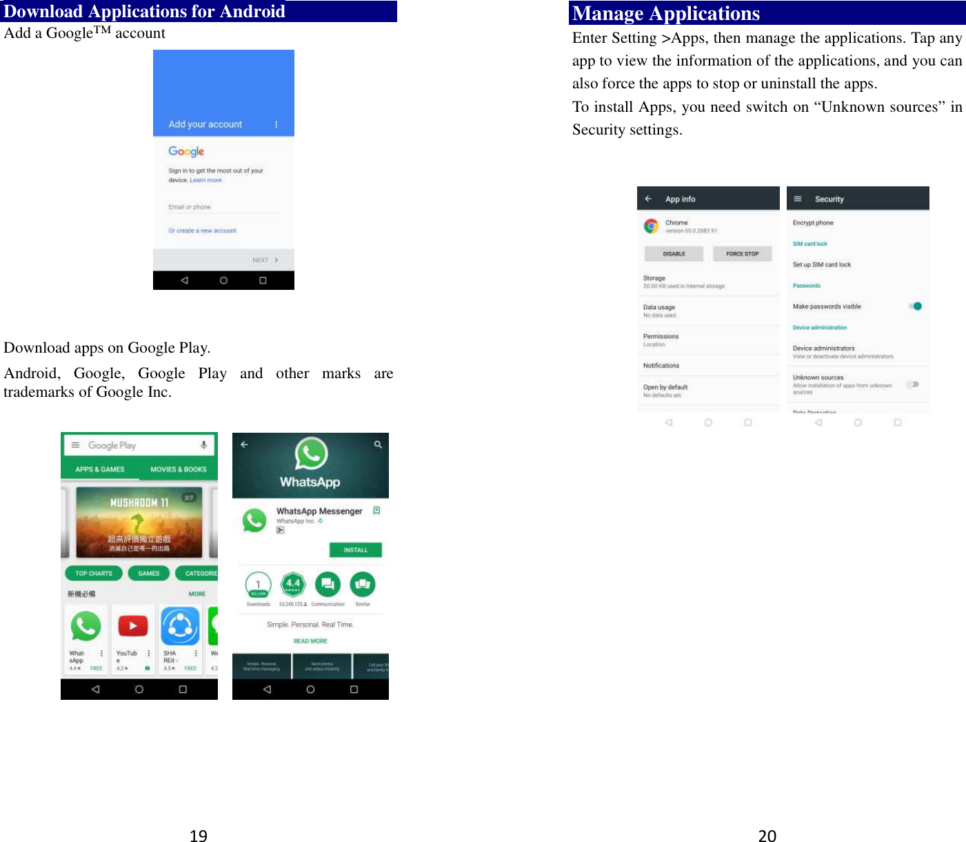 19 Download Applications for Android Add a Google™ account      Download apps on Google Play. Android,  Google,  Google  Play  and  other  marks  are trademarks of Google Inc.                20 Manage Applications   Enter Setting &gt;Apps, then manage the applications. Tap any app to view the information of the applications, and you can also force the apps to stop or uninstall the apps.   To install Apps, you need switch on “Unknown sources” in Security settings.            