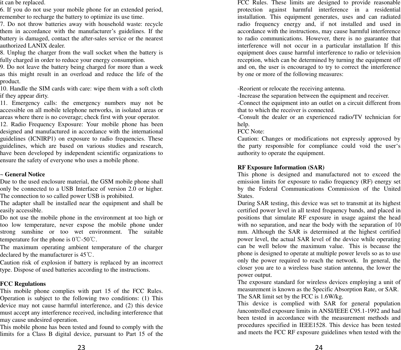 23 it can be replaced. 6. If you do not use your mobile phone for an extended period, remember to recharge the battery to optimize its use time. 7.  Do  not  throw  batteries  away  with  household  waste:  recycle them  in  accordance  with  the  manufacturer’s  guidelines.  If  the battery is damaged, contact the after-sales service or the nearest authorized LANIX dealer. 8. Unplug the charger from the wall socket when the battery is fully charged in order to reduce your energy consumption. 9. Do not leave the battery being charged for more than a week as  this  might  result  in  an  overload  and  reduce  the  life  of  the product. 10. Handle the SIM cards with care: wipe them with a soft cloth if they appear dirty. 11.  Emergency  calls:  the  emergency  numbers  may  not  be accessible on all mobile telephone networks, in isolated areas or areas where there is no coverage; check first with your operator. 12.  Radio  Frequency  Exposure:  Your  mobile  phone  has  been designed and manufactured in accordance with the international guidelines  (ICNIRP1)  on  exposure  to  radio  frequencies.  These guidelines,  which  are  based  on  various  studies  and  research, have been developed by independent scientific organizations to ensure the safety of everyone who uses a mobile phone.  ~ General Notice Due to the used enclosure material, the GSM mobile phone shall only be connected to a USB Interface of  version 2.0 or higher. The connection to so called power USB is prohibited. The adapter shall  be  installed  near  the  equipment  and  shall be easily accessible. Do not use the mobile phone in the environment at too high or too  low  temperature,  never  expose  the  mobile  phone  under strong  sunshine  or  too  wet  environment.  The  suitable temperature for the phone is 0℃-50℃. The  maximum  operating  ambient  temperature  of  the  charger declared by the manufacturer is 45℃. Caution risk of explosion if battery is replaced  by an incorrect type. Dispose of used batteries according to the instructions.  FCC Regulations This  mobile  phone  complies  with  part  15  of  the  FCC  Rules. Operation  is  subject  to  the  following  two  conditions:  (1)  This device may not cause  harmful interference, and (2)  this device must accept any interference received, including interference that may cause undesired operation. This mobile phone has been tested and found to comply with the limits  for  a  Class  B  digital  device,  pursuant  to  Part  15  of  the 24 FCC  Rules.  These  limits  are  designed  to  provide  reasonable protection  against  harmful  interference  in  a  residential installation.  This  equipment  generates,  uses  and  can  radiated radio  frequency  energy  and,  if  not  installed  and  used  in accordance with the instructions, may cause harmful interference to  radio  communications.  However,  there  is  no  guarantee  that interference  will  not  occur  in  a  particular  installation  If  this equipment does cause harmful interference to radio or television reception, which can be determined by turning the equipment off and on, the user is encouraged to try to correct the interference by one or more of the following measures:  -Reorient or relocate the receiving antenna. -Increase the separation between the equipment and receiver. -Connect the equipment into an outlet on a circuit different from that to which the receiver is connected. -Consult  the  dealer  or  an  experienced  radio/TV  technician  for help. FCC Note: Caution:  Changes  or  modifications  not  expressly  approved  by the  party  responsible  for  compliance  could  void  the  user‘s authority to operate the equipment.  RF Exposure Information (SAR) This  phone  is  designed  and  manufactured  not  to  exceed  the emission limits for exposure to radio frequency (RF) energy set by  the  Federal  Communications  Commission  of  the  United States.   During SAR testing, this device was set to transmit at its highest certified power level in all tested frequency bands, and placed in positions  that  simulate  RF  exposure  in  usage  against  the  head with no separation, and near the body with the separation of 10 mm.  Although  the  SAR  is  determined  at  the  highest  certified power level, the actual SAR level of the device while operating can  be  well  below  the  maximum  value.   This  is  because  the phone is designed to operate at multiple power levels so as to use only  the  power  required  to  reach  the  network.   In  general,  the closer you are to a wireless base station antenna, the lower the power output. The exposure standard for wireless devices employing a unit of measurement is known as the Specific Absorption Rate, or SAR.  The SAR limit set by the FCC is 1.6W/kg.  This  device  is  complied  with  SAR  for  general  population /uncontrolled exposure limits in ANSI/IEEE C95.1-1992 and had been  tested  in  accordance  with  the  measurement  methods  and procedures specified in IEEE1528. This device has been tested and meets the FCC RF exposure guidelines when tested with the 