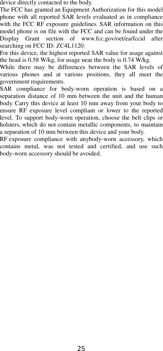 25 device directly contacted to the body.   The FCC has granted an Equipment Authorization for this model phone with all reported SAR levels evaluated as in compliance with the FCC RF exposure guidelines. SAR information on this model phone is on file with the FCC and can be found under the Display  Grant  section  of  www.fcc.gov/oet/ea/fccid  after searching on FCC ID: ZC4L1120. For this device, the highest reported SAR value for usage against the head is 0.58 W/kg, for usage near the body is 0.74 W/kg. While  there  may  be  differences  between  the  SAR  levels  of various  phones  and  at  various  positions,  they  all  meet  the government requirements. SAR  compliance  for  body-worn  operation  is  based  on  a separation distance of 10  mm between  the unit and  the human body. Carry this device at least 10 mm away from your body to ensure  RF  exposure  level  compliant  or  lower  to  the  reported level. To support body-worn operation, choose the belt clips or holsters, which do not contain metallic components, to maintain a separation of 10 mm between this device and your body.   RF exposure  compliance  with  anybody-worn  accessory,  which contains  metal,  was  not  tested  and  certified,  and  use  such body-worn accessory should be avoided. 