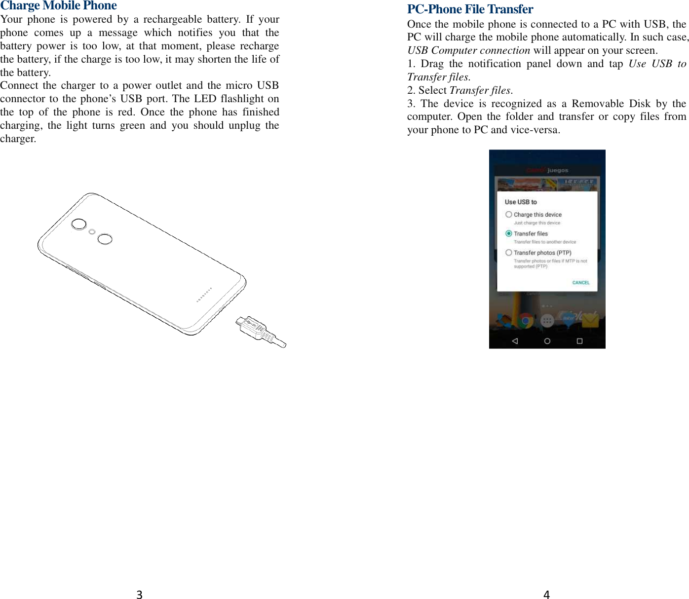 3 Charge Mobile Phone Your  phone  is  powered  by  a  rechargeable  battery.  If  your phone  comes  up  a  message  which  notifies  you  that  the battery power  is  too  low, at  that moment,  please  recharge the battery, if the charge is too low, it may shorten the life of the battery. Connect the charger to a power outlet and  the micro USB connector to the phone’s USB port. The LED flashlight on the  top  of  the  phone  is  red.  Once  the  phone  has  finished charging,  the  light  turns  green and  you  should  unplug the charger.        4 PC-Phone File Transfer Once the mobile phone is connected to a PC with USB, the PC will charge the mobile phone automatically. In such case, USB Computer connection will appear on your screen.   1.  Drag  the  notification  panel  down  and  tap  Use  USB  to Transfer files. 2. Select Transfer files. 3.  The  device  is  recognized  as  a  Removable  Disk  by  the computer.  Open  the  folder and  transfer  or copy files from your phone to PC and vice-versa.   